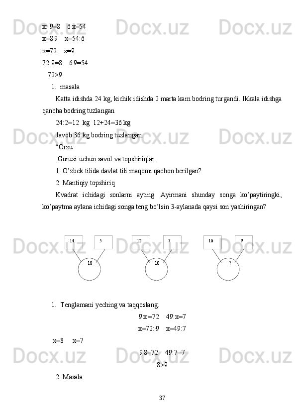   14    9  16  7  12  5
  18     ?  10х: 9 =8    6 .
x=54
x=8 .
9    x=54 :6
х=72    х=9
72:9=8    6 .
9=54
   72 >9
1. masala 
Katta idishda 24 kg, kichik idishda 2 marta kam bodring turgandi. Ikkala idishga
qancha bodring tuzlangan
24:2=12  kg  12+24=36 kg
Javob 36 kg bodring tuzlangan.
“Orzu
 Guruxi uchun savol va topshiriqlar.
1.  O’zbek tilida davlat tili maqomi qachon berilgan?
2.  Mantiqiy topshiriq
Kvadrat   ichidagi   sonlarni   ayting.   Ayirmani   shunday   songa   ko’paytiringki,
ko’paytma aylana ichidagi songa teng bo’lsin 3-aylanada qaysi son yashiringan?
1. Tenglamani yeching va taqqoslang.
9 .
х  = 72      49:х = 7
x= 72: .
9    x=4 9 : 7
       х= 8        х= 7
9 .
8 = 72      4 9 :7 = 7
8 >9
2. Masala
37 