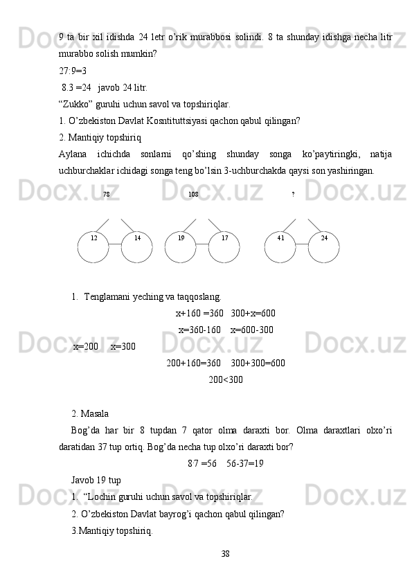   78    ?108
  12   24  41  17  14   199   ta   bir   xil   idishda   24   letr   o’rik   murabbosi   solindi.   8   ta   shunday   idishga   necha   litr
murabbo solish mumkin?
27:9=3
 8.3 =24   javob 24 litr.
“Zukko” guruhi uchun savol va topshiriqlar.
1.  O’zbekiston Davlat Kosntituttsiyasi qachon qabul qilingan?
2. Mantiqiy topshiriq
Aylana   ichichda   sonlarni   qo’shing   shunday   songa   ko’paytiringki,   natija
uchburchaklar ichidagi songa teng bo’lsin 3-uchburchakda qaysi son yashiringan.
1. Tenglamani yeching va taqqoslang.
х+160  = 360     300+х = 600
x= 360-160     x= 600-300
       х= 200        х= 300
200+160 = 360      300+300 = 600
200 <300
2.  Masala
Bog’da   har   bir   8   tupdan   7   qator   olma   daraxti   bor.   Olma   daraxtlari   olxo’ri
daratidan 37 tup ortiq. Bog’da necha tup olxo’ri daraxti bor?
8 .
7  = 56      56-37 = 19
Javob 19 tup
1. “Lochin guruhi uchun savol va topshiriqlar.
2.  O’zbekiston Davlat bayrog’i qachon qabul qilingan?
3.Mantiqiy topshiriq.
38 