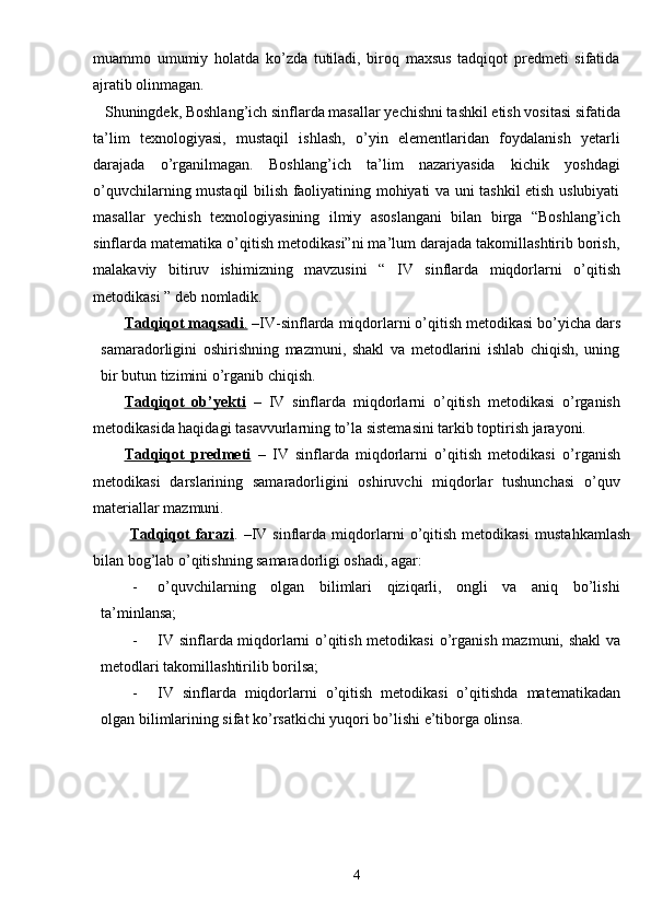 muammo   umumiy   holatda   ko’zda   tutiladi,   biroq   maxsus   tadqiqot   predmeti   sifatida
ajratib olinmagan. 
 Shuningdek, Boshlang’ich sinflarda masallar yechishni tashkil etish vositasi sifatida
ta’lim   texnologiyasi,   mustaqil   ishlash,   o’yin   elementlaridan   foydalanish   yetarli
darajada   o’rganilmagan.   Boshlang’ich   ta’lim   nazariyasida   kichik   yoshdagi
o’quvchilarning mustaqil bilish faoliyatining mohiyati va uni tashkil etish uslubiyati
masallar   yechish   texnologiyasining   ilmiy   asoslangani   bilan   birga   “Boshlang’ich
sinflarda matematika o’qitish metodikasi”ni ma’lum darajada takomillashtirib borish,
malakaviy   bitiruv   ishimizning   mavzusini   “   IV   sinflarda   miqdorlarni   o ’ qitish
metodikasi  ” deb nomladik.
Tadqiqot maqsadi    .    – IV - sinflarda   miqdorlarni   o ’ qitish   metodikasi  bо’yicha dars
samaradorligini   oshirishning   mazmuni,   shakl   va   metodlarini   ishlab   chiqish,   uning
bir butun tizimini о’rganib chiqish.
Tadqiqot   ob’yekti   –   IV   sinflarda   miqdorlarni   o ’ qitish   metodikasi   о’rganish
metodikasida haqidagi tasavvurlarning tо’la sistemasini tarkib toptirish jarayoni.
Tadqiqot   predmeti   –   IV   sinflarda   miqdorlarni   o’qitish   metodikasi   о’rganish
metodikasi   darslarining   samaradorligini   oshiruvchi   miqdorlar   tushunchasi   о’quv
materiallar mazmuni.
  Tadqiqot   farazi .   – IV   sinflarda   miqdorlarni   o’qitish   metodikasi   mustahkamlash
bilan bog’lab о’qitishning samaradorligi oshadi, agar:
- о’quvchilarning   olgan   bilimlari   qiziqarli,   ongli   va   aniq   bо’lishi
ta’minlansa;
- IV sinflarda miqdorlarni o’qitish metodikasi   о’rganish mazmuni, shakl va
metodlari takomillashtirilib borilsa;
- IV   sinflarda   miqdorlarni   o’qitish   metodikasi   о’ qitishda   matematikadan
olgan bilimlarining sifat kо’rsatkichi yuqori bо’lishi e’tiborga olinsa .
4 