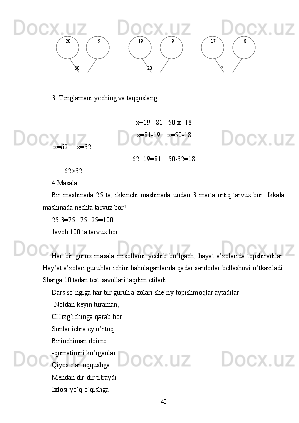 20    8  17   9  19   5
  30    ?  20
3. Tenglamani yeching va taqqoslang.
х+19  = 81     50-х = 18
x= 81-19     x= 50-18
       х = 62        х = 32
62+19 = 81      50-32 = 18
       62 >32
4.Masala
Bir   mashinada   25   ta,   ikkinchi   mashinada   undan   3   marta   ortiq   tarvuz   bor.   Ikkala
mashinada nechta tarvuz bor?
25.3=75   75+25=100
Javob 100 ta tarvuz bor.
Har   bir   gurux   masala   misollarni   yechib   bo’lgach,   hayat   a’zolarida   topshiradilar.
Hay’at a’zolari guruhlar ichini baholaganlarida qadar sardorlar bellashuvi o’tkaziladi.
Sharga 10 tadan test savollari taqdim etiladi.
Dars so’ngiga har bir guruh a’zolari she’riy topishmoqlar aytadilar.
-Noldan keyin turaman,
CHizg’ichinga qarab bor
Sonlar ichra ey o’rtoq
Birinchiman doimo.
-qomatimni ko’rganlar
Qiyos etar oqqushga
Mendan dir-dir titraydi
Ixlosi yo’q o’qishga
40