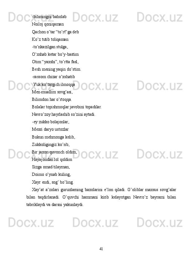 -bilimingni baholab
Noiloj qoniqaman
Qachon o’tar “to’rt”ga deb
Ko’z tutib toliqaman
-to’nkazilgan stulga,
O’xshab ketar bo’y-bastim
Otim “yaxshi”, to’rtta fasl,
Besh mening yaqin do’stim.
-rassom chizar o’xshatib
 Yuk ko’targich ilmoqqa
Men-muallim sovg’asi,
Bilimdon har o’rtoqqa.
Bolalar topishmoqlar javobini topadilar.
Navro’zoy hayrlashib so’zini aytadi.
-ey zukko bolajonlar,
Mexri daryo ustozlar
Bukun mehmonga kelib,
Zukkoligingiz ko’rib,
Bir jaxon quvonch oldim,
Hayajondan lol qoldim
Sizga omad tilayman,
Doimo o’ynab kuling,
Xayr endi, sog’ bo’ling.
Xay’at   a’zolari   guruxlarning   baxolarini   e’lon   qiladi.   G’oliblar   maxsus   sovg’alar
bilan   taqdirlanadi.   O’quvchi   hammani   kirib   kelayotgan   Navro’z   bayrami   bilan
tabriklaydi va darsni yakunlaydi.
41 