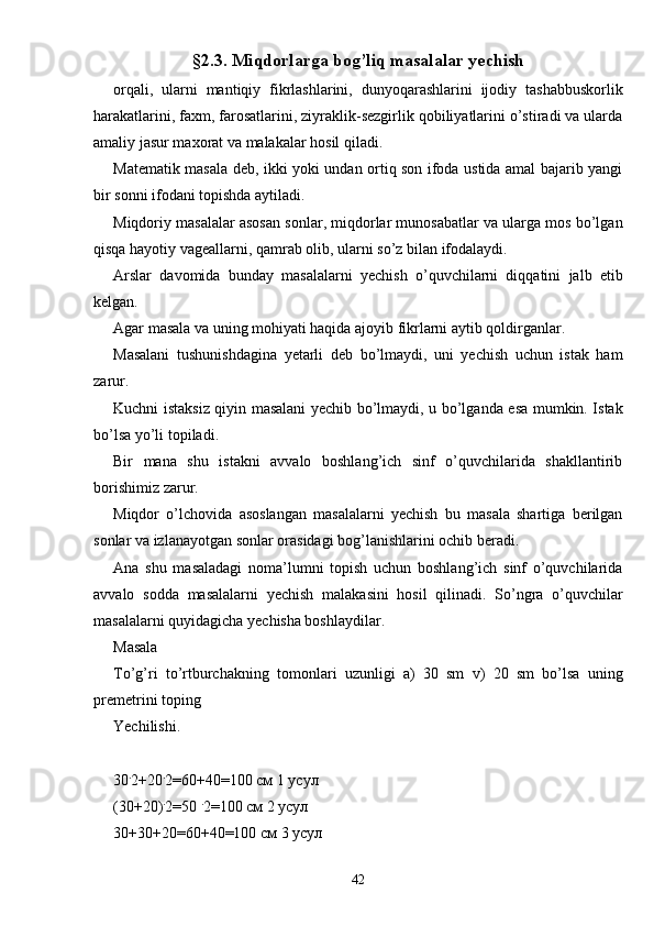 §2.3. Miqdorlarga bog’liq masalalar yechish
orqali,   ularni   mantiqiy   fikrlashlarini,   dunyoqarashlarini   ijodiy   tashabbuskorlik
harakatlarini, faxm, farosatlarini, ziyraklik-sezgirlik qobiliyatlarini o’stiradi va ularda
amaliy jasur maxorat va malakalar hosil qiladi.
Matematik masala deb, ikki yoki undan ortiq son ifoda ustida amal bajarib yangi
bir sonni ifodani topishda aytiladi.
Miqdoriy masalalar asosan sonlar, miqdorlar munosabatlar va ularga mos bo’lgan
qisqa hayotiy vageallarni, qamrab olib, ularni so’z bilan ifodalaydi.
Arslar   davomida   bunday   masalalarni   yechish   o’quvchilarni   diqqatini   jalb   etib
kelgan.
Agar masala va uning mohiyati haqida ajoyib fikrlarni aytib qoldirganlar.
Masalani   tushunishdagina   yetarli   deb   bo’lmaydi,   uni   yechish   uchun   istak   ham
zarur.
Kuchni istaksiz qiyin masalani yechib bo’lmaydi, u bo’lganda esa mumkin. Istak
bo’lsa yo’li topiladi. 
Bir   mana   shu   istakni   avvalo   boshlang’ich   sinf   o’quvchilarida   shakllantirib
borishimiz zarur.
Miqdor   o’lchovida   asoslangan   masalalarni   yechish   bu   masala   shartiga   berilgan
sonlar va izlanayotgan sonlar orasidagi bog’lanishlarini ochib beradi. 
Ana   shu   masaladagi   noma’lumni   topish   uchun   boshlang’ich   sinf   o’quvchilarida
avvalo   sodda   masalalarni   yechish   malakasini   hosil   qilinadi.   So’ngra   o’quvchilar
masalalarni quyidagicha yechisha boshlaydilar.
Masala 
To’g’ri   to’rtburchakning   tomonlari   uzunligi   a)   30   sm   v)   20   sm   bo’lsa   uning
premetrini toping
Yechilishi.
30 .
2+20 .
2=60+40=100 см 1 усул
(30+20) .
2=50  .
2=100 см 2 усул
30+30+20=60+40=100 см 3 усул
42 