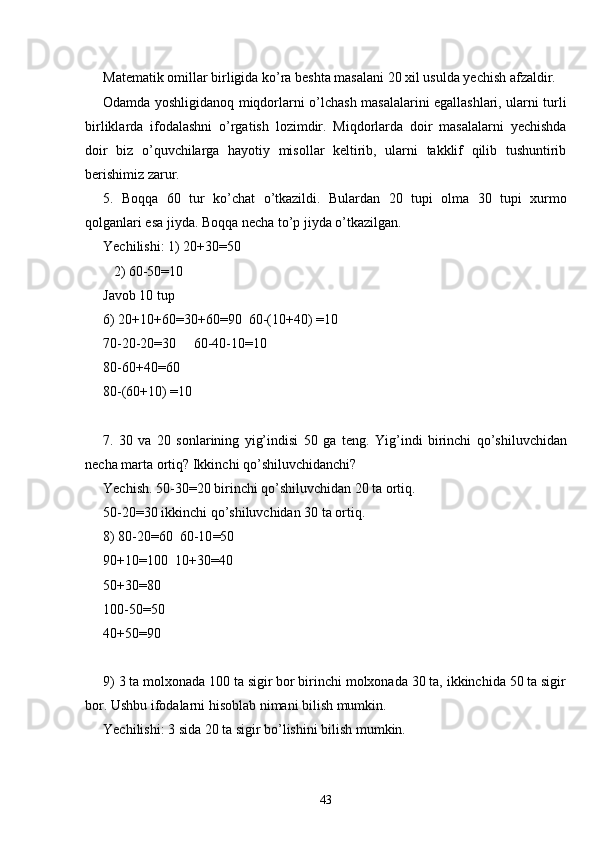 Matematik omillar birligida ko’ra beshta masalani 20 xil usulda yechish afzaldir.
Odamda yoshligidanoq miqdorlarni o’lchash masalalarini egallashlari, ularni turli
birliklarda   ifodalashni   o’rgatish   lozimdir.   Miqdorlarda   doir   masalalarni   yechishda
doir   biz   o’quvchilarga   hayotiy   misollar   keltirib,   ularni   takklif   qilib   tushuntirib
berishimiz zarur.
5.   Boqqa   60   tur   ko’chat   o’tkazildi.   Bulardan   20   tupi   olma   30   tupi   xurmo
qolganlari esa jiyda. Boqqa necha to’p jiyda o’tkazilgan.
Yechilishi: 1) 20+30=50
   2) 60-50=10
Javob 10 tup
6) 20+10+60=30+60=90  60-(10+40) =10
70-20-20=30     60-40-10=10
80-60+40=60
80-(60+10) =10
7.   30   va   20   sonlarining   yig’indisi   50   ga   teng.   Yig’indi   birinchi   qo’shiluvchidan
necha marta ortiq? Ikkinchi qo’shiluvchidanchi?
Yechish. 50-30=20 birinchi qo’shiluvchidan 20 ta ortiq.
50-20=30 ikkinchi qo’shiluvchidan 30 ta ortiq .
8) 80-20 = 60  60-10 = 50
90+10 = 100  10+30 = 40
50+30 = 80
100-50 = 50
40+50 = 90
9) 3 ta molxonada 100 ta sigir bor birinchi molxonada 30 ta, ikkinchida 50 ta sigir
bor. Ushbu ifodalarni hisoblab nimani bilish mumkin.
Yechilishi: 3 sida 20 ta sigir bo’lishini bilish mumkin.
43 