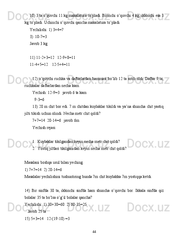 10) 3 ta o’quvchi 11 kg makalatura to’pladi. Birinchi o’quvchi 4 kg, ikkinchi esa 3
kg to’pladi. Uchinchi o’quvchi qancha makalatura to’pladi.
Yechilishi. 1) 3+4 = 7
3) 10-7 = 3
Javob 3 kg
11) 11-2+3 = 12   12-9+8 = 11
11-4+5 = 12    12-5+4 = 11
12) o’quvchi ruchka va daftarlardan hammasi bo’lib 12 ta sotib oldi. Daftar 9 ta,
ruchkalar daftarlardan necha kam.
Yechish: 12-9 = 3   javob 6 ta kam
  9-3=6
13) 20 m chit bor edi. 7 m chitdan kuylaklar tikildi va ya’na shuncha chit yastiq
jilti tikish uchun olindi. Necha metr chit qoldi?
7+7 = 14  20-14 = 6   javob 6m
Yechish rejasi
1. Kuylaklar tikilgandan keyin necha metr chit qoldi?
2. Yostiq jiltlari tikilganidan keyin necha metr chit qoldi?
Masalani boshqa usul bilan yeching.
1) 7+7=14  2) 20-14=6
Masalalar yechilishini tushuntiring bunda 7m chit kuylakka 7m yostiqqa ketdi.
14)   Bir   sinfda   30   ta,   ikkinchi   sinfda   ham   shuncha   o’quvchi   bor.   Ikkala   sinfda   qiz
bolalar 35 ta bo’lsa o’g’il bolalar qancha?
Yechilishi: 1) 30+30=60  2) 60-35=25
   Javob 25 ta
15) 5+3=14   12-(19-10) =3
44 