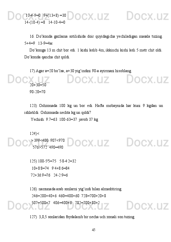  13-4-9=0   9+(13+8) =30
14-(10-4) =8   14-10-4=0
16.   Do’konda   gazlama   sotilishida   doir   quyidagicha   yechiladigan   masala   tuzing.
5+4=9   13-9=4м
Do’konga 13 m chit bor edi. 1 kishi kelib 4m, ikkinchi kishi keli 5 metr chit oldi.
Do’konda qancha chit qoldi.
17) Agar a=20 bo’lsa, a+30 yig’indini 90-a ayirmani hisoblang.
20+30 = 50
90-20 = 70
123)   Oshxonada   100   kg   un   bor   edi.   Hafta   mobaynida   har   kuni   9   kgdan   un
ishlatildi. Oshxonada nechta kg un qoldi?
 Yechish: 9.7=63  100-63=37  javob 37 kg
124) <
 >  399 <400  907<970
   576>572  490=490
125) 100-5 /
5=75   5 .
8-4 .
2=32
  10+8 .
8=74   9 .
4+8 .
6 = 84
 72+36:9 = 76   24-2 .
9 = 6
126) namunada arab sonlarni yig’indi bilan almashtiring .
  246 = 200+40+6  460 = 400+60  728 = 700+20+8
  507 = 500+7   406 = 400+6   782 = 700+80+2
127) 3,0,5 sonlaridan foydalanib bir necha uch xonali son tuzing.
45 