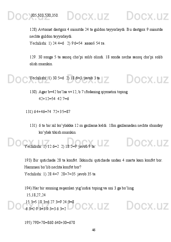  305,503,530,350.
128) Avtomat dastgox 4 minutda 24 ta guldon tayyorlaydi. Bu dastgox 9 minutda
nechta guldon tayyorlaydi.
Yechilishi: 1) 24:4=6   2) 9 .
6=54  жавоб 54 та.
129. 30 songa 5 ta  sanoq cho’pi  solib olindi. 18 sonda  necha sanoq  cho’pi  solib
olish mumkin.
Yechilishi: 1) 30:5 = 6  2) 18:6 = 3  javob 3 ta
130) Agar b=42 bo’lsa v+12, b:7 ifodaning qiymatini toping.
42+12 = 54  42:7 = 6
 
 131) 6 .
4+46 = 74  72+3 .
5 = 87
131) 6 ta bir xil ko’ylakka 12 m gazlama keldi. 18m gazlamadan nechta shunday
ko’ylak tikish mumkin.
Yechilishi: 1) 12:6=2  2) 18:2=9  javob 9 ta.
193)   Bir  qutichada  28  ta konfet. Ikkinchi  qutichada  undan  4 marta  kam  konfet  bor.
Hammasi bo’lib nechta konfet bor?
Yechilishi: 1) 28:4=7  28+7=35  javob 35 ta
194) Har bir sonning raqamlari yig’indisi toping va uni 3 ga bo’ling
  15,18,27,24
 15:3=5 18:3=6 27:3=9 24:3=8
 6:3=2 9:3=3 9:3=3 6:3=2
195) 790+70=860 640+30=670
46 