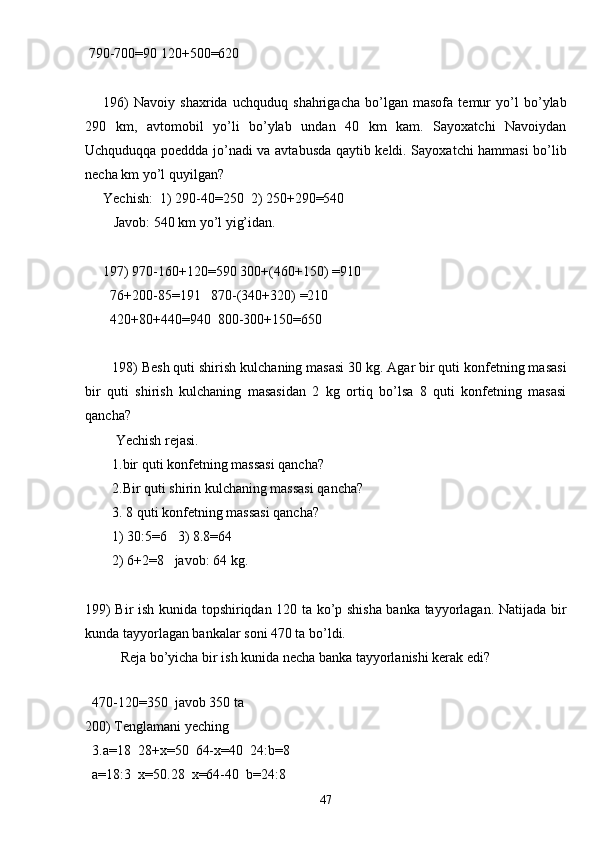  790-700=90 120+500=620
196)   Navoiy   shaxrida   uchquduq   shahrigacha   bo’lgan   masofa   temur   yo’l   bo’ylab
290   km,   avtomobil   yo’li   bo’ylab   undan   40   km   kam.   Sayoxatchi   Navoiydan
Uchquduqqa poeddda jo’nadi va avtabusda qaytib keldi. Sayoxatchi hammasi bo’lib
necha km yo’l quyilgan?
Yechish:  1) 290-40=250  2) 250+290=540
   Javob: 540 km yo’l yig’idan.
197) 970-160+120 = 590 300+(460+150)  = 910
  76+200-85 = 191   870-(340+320)  = 210
  420+80+440 = 940  800-300+150 = 650
198) Besh quti shirish kulchaning masasi 30 kg. Agar bir quti konfetning masasi
bir   quti   shirish   kulchaning   masasidan   2   kg   ortiq   bo’lsa   8   quti   konfetning   masasi
qancha?
 Yechish rejasi.
1.bir quti konfetning massasi qancha?
2.Bir quti shirin kulchaning massasi qancha?
3.  8 quti konfetning massasi qancha?
1) 30:5=6   3) 8.8=64
2) 6+2=8   javob: 64 kg.
199) Bir ish kunida topshiriqdan 120 ta ko’p shisha banka tayyorlagan. Natijada bir
kunda tayyorlagan bankalar soni 470 ta bo’ldi.
Reja bo’yicha bir ish kunida necha banka tayyorlanishi kerak edi?
 
  470-120=350  javob 350 ta
200) Tenglamani yeching
  3.a=18  28+x=50  64-x=40  24:b=8
  a=18:3  x=50.28  x=64-40  b=24:8
47 