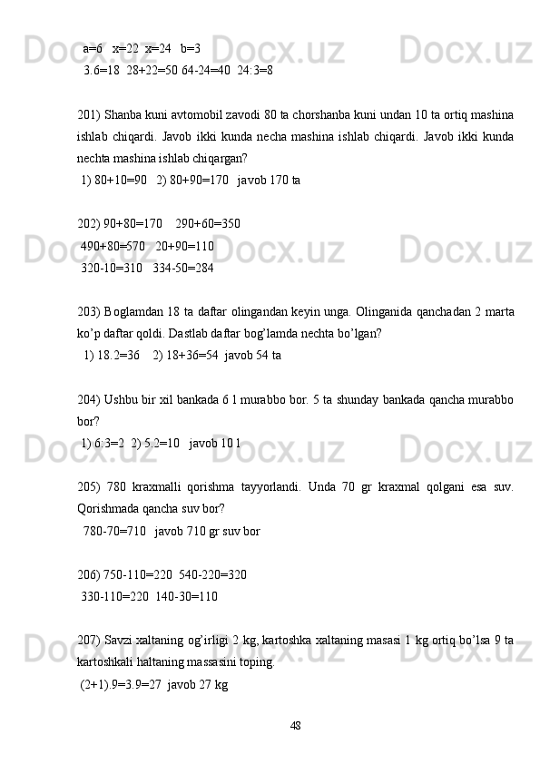   a=6   x=22  x=24   b=3
  3.6=18  28+22=50 64-24=40  24:3=8
201) Shanba kuni avtomobil zavodi 80 ta chorshanba kuni undan 10 ta ortiq mashina
ishlab   chiqardi.   Javob   ikki   kunda   necha   mashina   ishlab   chiqardi.   Javob   ikki   kunda
nechta mashina ishlab chiqargan?
 1) 80+10=90   2) 80+90=170   javob 170 ta
202) 90+80=170    290+60=350
 490+80=570   20+90=110
 320-10=310   334-50=284
203) Boglamdan 18 ta daftar olingandan keyin unga. Olinganida qanchadan 2 marta
ko’p daftar qoldi. Dastlab daftar bog’lamda nechta bo’lgan?
  1) 18.2=36    2) 18+36=54  javob 54 ta
204) Ushbu bir xil bankada 6 l murabbo bor. 5 ta shunday bankada qancha murabbo
bor? 
 1) 6:3=2  2) 5.2=10   javob 10 l
205)   780   kraxmalli   qorishma   tayyorlandi.   Unda   70   gr   kraxmal   qolgani   esa   suv.
Qorishmada qancha suv bor?
  780-70=710   javob 710 gr suv bor
206) 750-110=220  540-220=320
 330-110=220  140-30=110
207) Savzi xaltaning og’irligi 2 kg, kartoshka xaltaning masasi 1 kg ortiq bo’lsa 9 ta
kartoshkali haltaning massasini toping.
 (2+1).9=3.9=27  javob 27 kg
48 