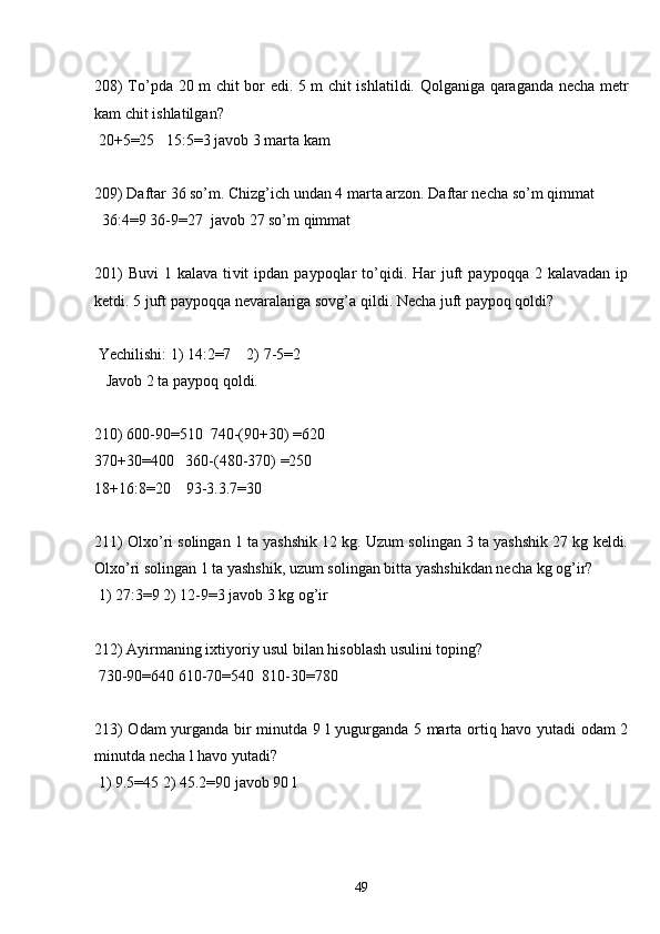 208) To’pda 20 m chit bor edi. 5 m chit ishlatildi. Qolganiga qaraganda necha metr
kam chit ishlatilgan?
 20+5=25   15:5=3 javob 3 marta kam
209) Daftar 36 so’m. Chizg’ich undan 4 marta arzon. Daftar necha so’m qimmat
  36:4=9 36-9=27  javob 27 so’m qimmat
201)  Buvi   1  kalava  ti v it   ipdan  paypoqlar   to’qidi.  Har   juft  paypoqqa  2  kalavadan  ip
ketdi. 5 juft paypoqqa nevaralariga sovg’a qildi. Necha juft paypoq qoldi?
 Yechilishi: 1) 14:2=7    2) 7-5=2
   Javob 2 ta paypoq qoldi.
210) 600-90=510  740-(90+30) =620
370+30=400   360-(480-370) =250
18+16:8=20    93-3.3.7=30
211) Olxo’ri solingan 1 ta yashshik 12 kg. Uzum solingan 3 ta yashshik 27 kg keldi.
Olxo’ri solingan 1 ta yashshik, uzum solingan bitta yashshikdan necha kg og’ir?
 1) 27:3=9 2) 12-9=3 javob 3 kg og’ir
212) Ayirmaning ixtiyoriy usul bilan hisoblash usulini toping?
 730-90=640 610-70=540  810-30=780
213) Odam  yurganda bir minutda 9 l yugurganda 5 marta ortiq havo yutadi odam 2
minutda necha l havo yutadi?
 1) 9.5=45 2) 45.2=90 javob 90 l
49