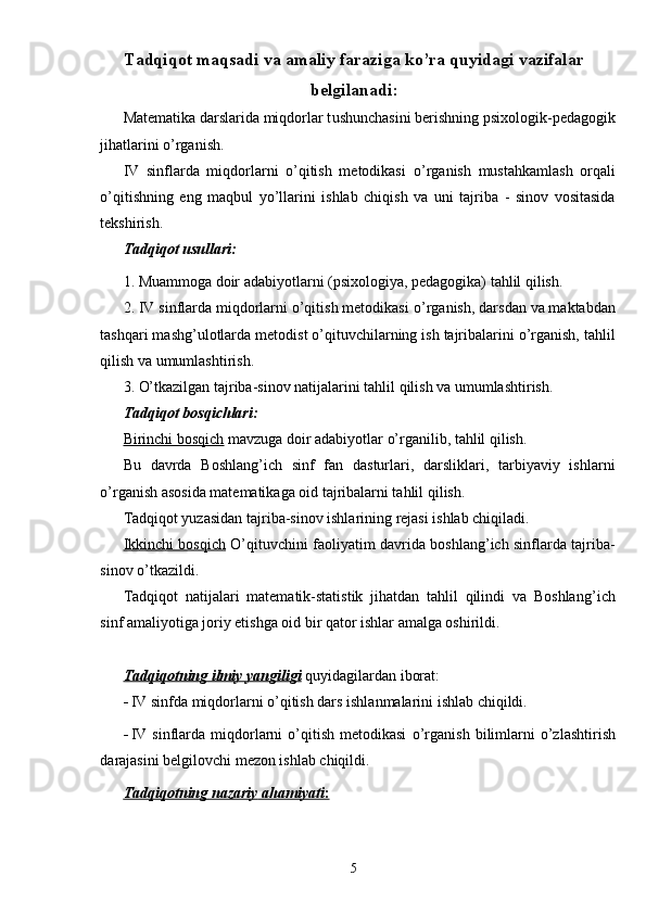 Tadqiqot maqsadi va amaliy faraziga kо’ra quyidagi vazifalar
belgilanadi :
Matematika darslarida miqdorlar t u shunchasini berishning psixologik-pedagogik
jihatlarini о’rganish.
IV   sinflarda   miqdorlarni   o’qitish   metodikasi   о’rganish   mustahkamlash   orqali
о’qitishning   eng   maqbul   yо’llarini   ishlab   chiqish   va   uni   tajriba   -   sinov   vositasida
tekshirish.
Tadqiqot usullari:
1. Muammoga doir adabiyotlarni (psixologiya, pedagogika) tahlil qilish.
2. IV sinflarda miqdorlarni o’qitish metodikasi  о’rganish , darsdan va maktabdan
tashqari mashg’ulotlarda metodist о’qituvchilarning ish tajribalarini о’rganish, tahlil
qilish va umumlashtirish.
3. О’tkazilgan tajriba-sinov natijalarini tahlil qilish va umumlashtirish.
Tadqiqot bosqichlari:
Birinchi bosqich  mavzuga doir adabiyotlar о’rganilib, tahlil qilish.
Bu   davrda   Boshlang’ich   sinf   fan   dasturlari,   darsliklari,   tarbiyaviy   ishlarni
о’rganish asosida matematikaga oid tajribalarni tahlil qilish.
Tadqiqot yuzasidan tajriba-sinov ishlarining rejasi ishlab chiqiladi. 
Ikkinchi bosqich   O’qituvchini faoliyatim davrida boshlang’ich sinflarda tajriba-
sinov о’tkazildi.
Tadqiqot   natijalari   matematik-statistik   jihatdan   tahlil   qilindi   va   Boshlan g’ ich
sinf amaliyotiga joriy etishga oid bir qator ishlar amalga oshirildi.
Tadqiqotning ilmiy yangiligi  quyidagilardan iborat:
- IV sinfda miqdorlarni o’qitish dars ishlanmalarini ishlab chiqildi.
- IV  sinflarda  miqdorlarni  o’qitish  metodikasi   о’rganish   bilimlarni  о’zlashtirish
darajasini belgilovchi mezon ishlab chiqildi.
Tadqiqotning        nazariy        ahamiyati    :  
5 