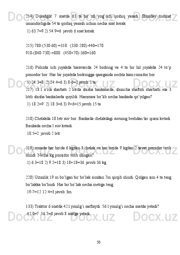 214)   Duradgor   7   soatda   63   ta   bir   xil   yog’och   qoshiq   yasadi.   Shunday   mehnat
unumdorligida 54 ta qoshiq yasash uchun necha soat kerak.
 1) 63:7=9 2) 54:9=6  javob 6 soat kerak.
215) 780-(530-60) =310   (330-280)-440=170
910-(840-730) =800   (450+70)-360=160
216)   Polizda   uch   juyakda   baravarida   24   bodring   va   4   ta   bir   hil   juyakda   24   to’p
pomedor bor. Har bir juyakda bodringga qaraganda nechta kam romidor bor.
 1) 24:3=8  2) 24:4=6 3) 8-6=2 javob 2 ta
217)   18   l   o’rik   sharbati   2   litrda   shisha   bankalarda,   shuncha   shaftoli   sharbatli   esa   3
litrli shisha bankalarda quyildi. Hammasi bo’lib necha bankada qo’yilgan?
 1) 18:2=9  2) 18:3=6 3) 9+6=15 javob 15 ta
218) Chelakda 10 letr suv bor. Bankada chelakdagi suvning beshdan bir qismi ketadi.
Bankada necha l suv ketadi.
 10:5=2  javob 2 letr
219) xonada har birida 6 kgdan 3 chelak va har birida 9 kgdan 2 savat pomidor terib
olindi. Necha kg pomidor terib olingan?
 1) 6.3=18 2) 9.2=18 3) 18+18=36  javob 36 kg
220) Uzunlik 19 m bo’lgan bir bo’lak simdan 7m qirqib olindi. Qolgan sim 4 ta teng
bo’lakka bo’lindi. Har bir bo’lak necha metrga teng. 
 19-7=12 12:4=3 javob 3m.
133) Traktor 6 soatda 42 l yonilg’i sarflaydi. 56 l yonilg’i necha soatda yetadi?
 42:0=7  56:7=8 javob 8 soatga yetadi.
50 