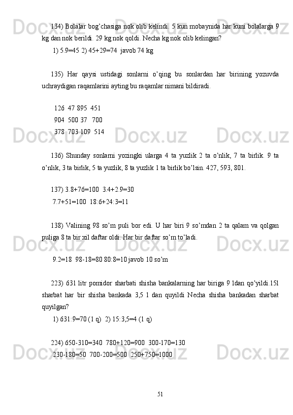 134) Bolalar bog’chasiga nok olib kelindi. 5 kun mobaynida har kuni bolalarga 9
kg dan nok berildi. 29 kg nok qoldi. Necha kg nok olib kelingan?
 1) 5.9=45 2) 45+29=74  javob 74 kg
135)   Har   qaysi   ustidagi   sonlarni   o’qing   bu   sonlardan   har   birining   yozuvda
uchraydigan raqamlarini ayting bu raqamlar nimani bildiradi.
 
  126  47 895  451
  904  500 37   700
  378  703 109  514
136)   Shunday   sonlarni   yozingki   ularga   4   ta   yuzlik   2   ta   o’nlik,   7   ta   birlik.   9   ta
o’nlik, 3 ta birlik, 5 ta yuzlik, 8 ta yuzlik 1 ta birlik bo’lsin. 427, 593, 801.
 
137) 3.8+76=100  3.4+2.9=30
 7.7+51=100  18:6+24:3=11
138)   Valining  98   so’m   puli   bor   edi.  U   har   biri   9   so’mdan  2   ta  qalam   va   qolgan
puliga 8 ta bir xil daftar oldi. Har bir daftar so’m to’ladi.
 
 9.2=18  98-18=80 80:8=10 javob 10 so’m
223)  631 litr pomidor sharbati  shisha bankalarning har biriga 9 ldan qo’yildi.15l
sharbat   har   bir   shisha   bankada   3,5   l   dan   quyildi   Necha   shisha   bankadan   sharbat
quyilgan?
 1) 631:9=70 (1 q)  2) 15:3,5=4 (1 q)
224) 650-310=340  780+120=900  300-170=130 
 230-180=50  700-200=500  250+750=1000
51 