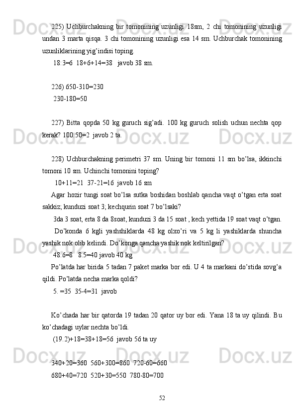 225)   Uchburchakning   bir   tomonining   uzunligi   18sm,   2   chi   tomonining   uzunligi
undan 3 marta qisqa. 3 chi tomonining uzunligi esa 14 sm. Uchburchak tomonining
uzunliklarining yig’indisi toping.
 18:3=6  18+6+14=38   javob 38 sm.
226) 650-310=230
 230-180=50
227)   Bitta   qopda   50   kg   guruch   sig’adi.   100   kg   guruch   solish   uchun   nechta   qop
kerak? 100:50=2  javob 2 ta.
228)   Uchburchakning  perimetri   37   sm.   Uning  bir   tomoni   11   sm   bo’lsa,   ikkinchi
tomoni 10 sm. Uchinchi tomonini toping?
  10+11=21  37-21=16  javob 16 sm
Agar hozir tungi soat bo’lsa sutka boshidan boshlab qancha vaqt o’tgan erta soat
sakkiz; kunduzi soat 3; kechqurin soat 7 bo’lsaki?
 3da 3 soat, erta 8 da 8soat, kunduzi 3 da 15 soat , kech yettida 19 soat vaqt o’tgan.
  Do’konda   6   kgli   yashshiklarda   48   kg   olxo’ri   va   5   kg   li   yashiklarda   shuncha
yashik nok olib kelindi. Do’konga qancha yashik nok keltirilgan?
 48:6=8   8.5=40 javob 40 kg
Po’latda har birida 5 tadan 7 paket marka bor edi. U 4 ta markani do’stida sovg’a
qildi. Po’latda necha marka qoldi? 
 5. =35  35-4=31  javob
Ko’chada har bir qatorda 19 tadan 20 qator uy bor edi. Yana 18 ta uy qilindi. Bu
ko’chadagi uylar nechta bo’ldi. 
 (19.2)+18=38+18=56  javob 56 ta uy
340+20=360  560+300=860  720-60=660
680+40=720  520+30=550  780-80=700
52 
