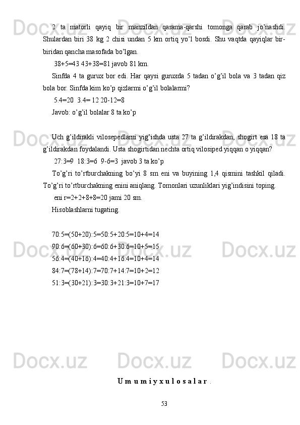 2   ta   matorli   qayiq   bir   manzildan   qarama-qarshi   tomonga   qarab   jo’nashdi.
Shulardan   biri   38   kg   2   chisi   undan   5   km   ortiq   yo’l   bosdi.   Shu   vaqtda   qayiqlar   bir-
biridan qancha masofada bo’lgan.
 38+5=43 43+38=81 javob 81 km.
Sinfda   4   ta   gurux   bor   edi.   Har   qaysi   guruxda   5   tadan   o’g’il   bola   va   3   tadan   qiz
bola bor. Sinfda kim ko’p qizlarmi o’g’il bolalarmi?
 5.4=20  3.4= 12 20-12=8
Javob: o’g’il bolalar 8 ta ko’p
Uch g’ildirakli  vilosepedlarni  yig’ishda usta 27 ta g’ildirakdan, shogirt  esa 18 ta
g’ildirakdan foydalandi. Usta shogirtidan nechta ortiq vilosiped yiqqan o yiqqan?
 27:3=9  18:3=6  9-6=3  javob 3 ta ko’p
To’g’ri   to’rtburchakning   bo’yi   8   sm   eni   va   buyining   1,4   qismini   tashkil   qiladi.
To’g’ri to’rtburchakning enini aniqlang. Tomonlari uzunliklari yig’indisini toping.
 eni r=2+2+8+8=20 jami 20 sm.
Hisoblashlarni tugating.
70:5=(50+20):5=50:5+20:5=10+4=14
90:6=(60+30):6=60:6+30:6=10+5=15
56:4=(40+16):4=40:4+16:4=10+4=14
84:7=(78+14):7=70:7+14:7=10+2=12
51:3=(30+21):3=30:3+21:3=10+7=17
U   m   u   m   i   y   x   u   l   o   s   a   l   a   r   .
53 