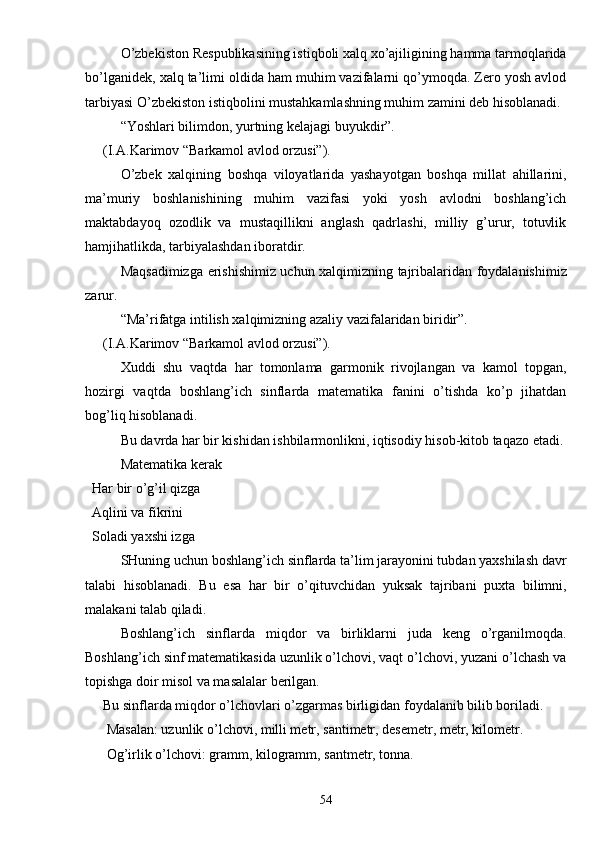 O’zbekiston Respublikasining istiqboli xalq xo’ajiligining hamma tarmoqlarida
bo’lganidek, xalq ta’limi oldida ham muhim vazifalarni qo’ymoqda. Zero yosh avlod
tarbiyasi O’zbekiston istiqbolini mustahkamlashning muhim zamini deb hisoblanadi. 
“Yoshlari bilimdon, yurtning kelajagi buyukdir”. 
(I.A.Karimov “Barkamol avlod orzusi”). 
O’zbek   xalqining   boshqa   viloyatlarida   yashayotgan   boshqa   millat   ahillarini,
ma’muriy   boshlanishining   muhim   vazifasi   yoki   yosh   avlodni   boshlang’ich
maktabdayoq   ozodlik   va   mustaqillikni   anglash   qadrlashi,   milliy   g’urur,   totuvlik
hamjihatlikda, tarbiyalashdan iboratdir. 
Maqsadimizga erishishimiz uchun xalqimizning tajribalaridan foydalanishimiz
zarur. 
“Ma’rifatga intilish xalqimizning azaliy vazifalaridan biridir”. 
(I.A.Karimov “Barkamol avlod orzusi”). 
Xuddi   shu   vaqtda   har   tomonlama   garmonik   rivojlangan   va   kamol   topgan,
hozirgi   vaqtda   boshlang’ich   sinflarda   matematika   fanini   o’tishda   ko’p   jihatdan
bog’liq hisoblanadi. 
Bu davrda har bir kishidan ishbilarmonlikni, iqtisodiy hisob-kitob taqazo etadi. 
Matematika kerak 
  Har bir o’g’il qizga 
  Aqlini va fikrini 
  Soladi yaxshi izga 
SHuning uchun boshlang’ich sinflarda ta’lim jarayonini tubdan yaxshilash davr
talabi   hisoblanadi.   Bu   esa   har   bir   o’qituvchidan   yuksak   tajribani   puxta   bilimni,
malakani talab qiladi. 
Boshlang’ich   sinflarda   miqdor   va   birliklarni   juda   keng   o’rganilmoqda.
Boshlang’ich sinf matematikasida uzunlik o’lchovi, vaqt o’lchovi, yuzani o’lchash va
topishga doir misol va masalalar berilgan. 
Bu sinflarda miqdor o’lchovlari o’zgarmas birligidan foydalanib bilib boriladi. 
 Masalan: uzunlik o’lchovi, milli metr, santimetr, desemetr, metr, kilometr.
 Og’irlik o’lchovi: gramm, kilogramm, santmetr, tonna.
54 