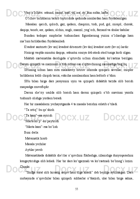 Vaqt o’lchovi: sekund, minut, soat, yil, asr, oy, kun sutka, hafta.
 O’lchov birliklarini tarkib toptirishda qadimda nomlardan ham foydalanilgan.
  Masalan:   qarich,   quloch,   gaz,   qadam,   chaqirim,   tosh,   pud,   gul,   misqol,   chorak,
daqiqa, tanob, asr, qadam, olchin, ongli, manzil, yog’och, farzand va shular kabilar.
Bundan   tashqari   miqdorlar   tushunchasi   figuralarning   yuzini   o’lchashga   ham
ma’lum birliklardan foydalaniladi.
Kvadrat santmetr (kv sm) kvadrat ditsemetr (kv dm) kvadrat metr (kv m) lardir. 
Hozirgi vaqtda minutni daqiqa, sekuntni soniya deb atash otad tusiga kirib olgan.
Maktab   matematika   darsligida   o’qituvchi   uchun   shunchaki   ko’rsatma   berilgan.
Darsni qiziqarli va mazmunli o’tish uchun esa o’qituvchining maxoratiga bog’liq.
SHuning   uchun   ham   men   malakaviy   bitiruv   ishimda   qiziqarli   savollar,   miqdor
birliklarini kelib chiqish tarixi, eskicha nomlanishini ham keltirib o’tdim.
SHu   bilan   birga   dars   jarayonini   uyin   va   qiziqarli   didaktik   tarzda   olib   borish
maqsadga muvofiqdir. 
Darsni   she’riy   usulda   olib   borish   ham   darsni   qiziqarli   o’tib   mavzuni   yaxshi
tushunib olishga yordam beradi. 
Har bir masalalarni yechayotganda 4 ta masala berishni eslatib o’tiladi. 
“Ta ortiq”-bu qo’shish
“Ta kam”-esa ayirish
“Marta ko’p”-ko’paytirish
 “Marta kam”-esa bo’lish
Buni derla:
 Matematik hisob
 Masala yechilar
 Aytilar javob
  Matematikada didaktik she’rlar o’quvchini fikrlashga, izlanishga dunyoqarashini
kengaytirishga olib keladi. Har bir dars ko’rgazmali va ko’rsatmali bo’lmog’i lozim.
Chunki:
  “Sinfga surat  olib kirsang saqov ham  tilga kiradi” deb bejizga aytilmagan. Dars
mobaynida   o’quvchilar   bilan   qiziqarli   suhbarlar   o’tkazish,   ular   bilan   birga   sahna,
55