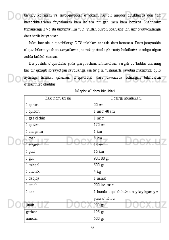 ba’diiy   ko’rinish   va   savol-javoblar   o’tkazish   har   bir   miqdor   birliklariga   doir   test
kartochkalaridan   foydalanish   ham   ko’zda   tutilgan   men   ham   hozirda   Shahrisabz
tumanidagi 37-o’rta umumta’lim “12” yildan buyon boshlang’ich sinf o’quvchilariga
dars berib kelyapman.
Men hozirda o’quvchilarga DTS talablari  asosida  dars beraman. Dars  jarayonida
o’quvchilarni yosh xususiyatlarini, hamda pisixologik-ruxiy holatlarini xisobga olgan
xolda tashkil etaman.
Bu   yoshda   o’quvchilar   juda   qiziquvchan,   intiluvchan,   sergak   bo’ladilar   ularning
har bir qiziqib so’rayotgan savollariga esa to’g’ri, tushunarli, javobni mazmunli qilib
aytishga   harakat   qilaman.   O’quvchilar   dars   davomida   bilmagan   bilimlarini
o’zlashtirib oladilar.
Miqdor o’lchov birliklari
Eski nomlanishi Hozirgi nomlanishi
1 qarich 20 sm
1 quloch 1 metr 40 sm
1 gaz olchin 1 metr
1 qadam 170 sm
1 chaqirim 1 km
1 tosh 8 km
1 suyash 16 sm
1 pud 16 km
1 gul 90,100 gr
1 misqol 500 gr
1 chorak 4 kg
1 daqiqa 1 minut
1 tanob 900 kv. metr
1 zinr 1 kunda 1 qo’sh hukiz haydaydigan yer
yuza o’lchovi
jitrak 200 gr
garbek 125 gr
nimcha 500 gr
56 