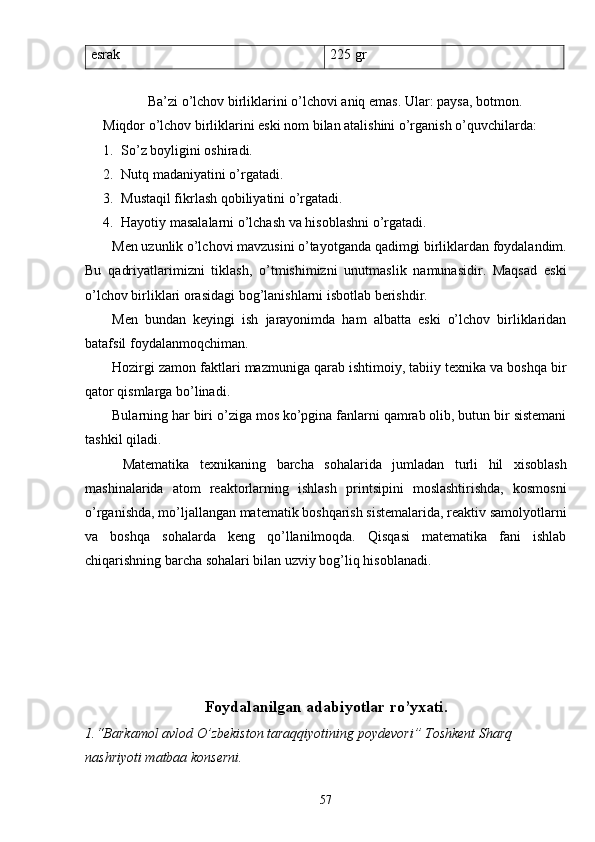 esrak 225 gr
Ba’zi o’lchov birliklarini o’lchovi aniq emas. Ular: paysa, botmon.
Miqdor o’lchov birliklarini eski nom bilan atalishini o’rganish o’quvchilarda:
1. So’z boyligini oshiradi.
2. Nutq madaniyatini o’rgatadi.
3. Mustaqil fikrlash qobiliyatini o’rgatadi.
4. Hayotiy masalalarni o’lchash va hisoblashni o’rgatadi.
Men uzunlik o’lchovi mavzusini o’tayotganda qadimgi birliklardan foydalandim.
Bu   qadriyatlarimizni   tiklash,   o’tmishimizni   unutmaslik   namunasidir.   Maqsad   eski
o’lchov birliklari orasidagi bog’lanishlarni isbotlab berishdir.
Men   bundan   keyingi   ish   jarayonimda   ham   albatta   eski   o’lchov   birliklaridan
batafsil foydalanmoqchiman.
Hozirgi zamon faktlari mazmuniga qarab ishtimoiy, tabiiy texnika va boshqa bir
qator qismlarga bo’linadi. 
Bularning har biri o’ziga mos ko’pgina fanlarni qamrab olib, butun bir sistemani
tashkil qiladi. 
  Matematika   texnikaning   barcha   sohalarida   jumladan   turli   hil   xisoblash
mashinalarida   atom   reaktorlarning   ishlash   printsipini   moslashtirishda,   kosmosni
o’rganishda, mo’ljallangan matematik boshqarish sistemalarida, reaktiv samolyotlarni
va   boshqa   sohalarda   keng   qo’llanilmoqda.   Qisqasi   matematika   fani   ishlab
chiqarishning barcha sohalari bilan uzviy bog’liq hisoblanadi.
Foydalanilgan adabiyotlar   r o’ yxati.
1.“Barkamol avlod O’zbekiston taraqqiyotining poydevori” Toshkent Sharq 
nashriyoti matbaa konserni.
57 