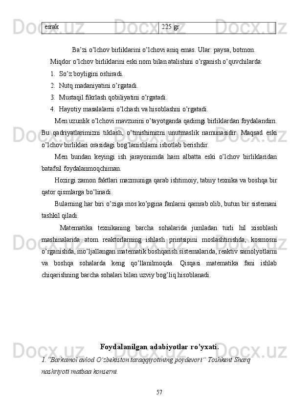 esrak 225 gr
Ba’zi o’lchov birliklarini o’lchovi aniq emas. Ular: paysa, botmon.
Miqdor o’lchov birliklarini eski nom bilan atalishini o’rganish o’quvchilarda:
1. So’z boyligini oshiradi.
2. Nutq madaniyatini o’rgatadi.
3. Mustaqil fikrlash qobiliyatini o’rgatadi.
4. Hayotiy masalalarni o’lchash va hisoblashni o’rgatadi.
Men uzunlik o’lchovi mavzusini o’tayotganda qadimgi birliklardan foydalandim.
Bu   qadriyatlarimizni   tiklash,   o’tmishimizni   unutmaslik   namunasidir.   Maqsad   eski
o’lchov birliklari orasidagi bog’lanishlarni isbotlab berishdir.
Men   bundan   keyingi   ish   jarayonimda   ham   albatta   eski   o’lchov   birliklaridan
batafsil foydalanmoqchiman.
Hozirgi zamon faktlari mazmuniga qarab ishtimoiy, tabiiy texnika va boshqa bir
qator qismlarga bo’linadi. 
Bularning har biri o’ziga mos ko’pgina fanlarni qamrab olib, butun bir sistemani
tashkil qiladi. 
  Matematika   texnikaning   barcha   sohalarida   jumladan   turli   hil   xisoblash
mashinalarida   atom   reaktorlarning   ishlash   printsipini   moslashtirishda,   kosmosni
o’rganishda, mo’ljallangan matematik boshqarish sistemalarida, reaktiv samolyotlarni
va   boshqa   sohalarda   keng   qo’llanilmoqda.   Qisqasi   matematika   fani   ishlab
chiqarishning barcha sohalari bilan uzviy bog’liq hisoblanadi.
Foydalanilgan adabiyotlar   r o’ yxati.
1.“Barkamol avlod O’zbekiston taraqqiyotining poydevori” Toshkent Sharq 
nashriyoti matbaa konserni.
57