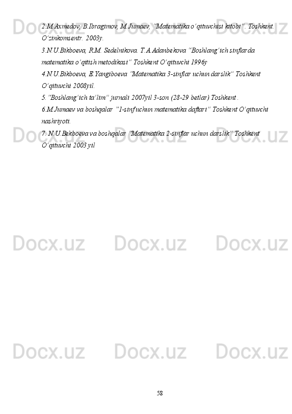 2.M.Axmedov, B.Ibragimov, M.Jumaev, “Matematika o’qituvchisi kitobi”. Toshkent. 
O’zinkomsentr. 2003y.
3.N.U.Bikboeva, R.M. Sedelnikova. T.A.Adanbekova “Boshlang’ich sinflarda 
matematika o’qitish metodikasi” Toshkent O’qituvchi 1996y
4.N.U.Bikboeva, E.Yangiboeva “Matematika 3-sinflar uchun darslik” Toshkent 
O’qituvchi 2008yil.
5.“Boshlang’ich ta’lim” jurnali 2007yil 3-son (28-29 betlar) Toshkent .
6.M.Jumaev va boshqalar “1-sinf uchun matematika daftari” Toshkent O’qituvchi 
nashriyoti.
7. N.U.Bekboeva va boshqalar “Matematika 2-sinflar uchun darslik” Toshkent 
O’qituvchi 2003 yil 
58 