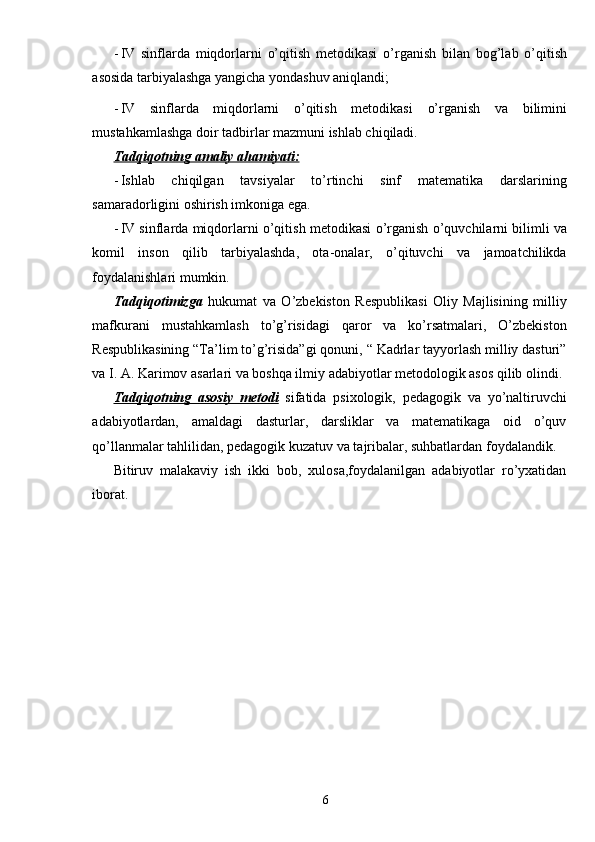 - IV   sinflarda   miqdorlarni   o’qitish   metodikasi   о’rganish   bilan   bog’lab   о’qitish
asosida tarbiyalashga yangicha yondashuv aniqlandi;
- IV   sinflarda   miqdorlarni   o’qitish   metodikasi   о’rganish   va   bilimini
mustahkamlashga doir tadbirlar mazmuni ishlab chiqiladi.
Tadqiqotning amaliy ahamiyati:
- Ishlab   chiqilgan   tavsiyalar   tо’rtinchi   sinf   matematika   darslarining
samaradorligini oshirish imkoniga ega.
- IV sinflarda miqdorlarni o’qitish metodikasi   о’rganish   о’quvchilarni bilimli va
komil   inson   qilib   tarbiyalashda,   ota-onalar,   о’qituvchi   va   jamoatchilikda
foydalanishlari mumkin.
Tadqiqotimizga   hukumat   va   О’zbekiston   Respublikasi   Oliy   Majlisining   milliy
mafkurani   mustahkamlash   tо’g’risidagi   qaror   va   kо’rsatmalari,   О’zbekiston
Respublikasining “Ta’lim tо’g’risida”gi qonuni, “ Kadrlar tayyorlash milliy dasturi”
va I. A. Karimov asarlari va boshqa ilmiy adabiyotlar metodologik asos qilib olindi.
Tadqiqotning   asosiy   metodi   sifatida   psixologik,   pedagogik   va   yо’naltiruvchi
adabiyotlardan,   amaldagi   dasturlar,   darsliklar   va   matematikaga   oid   о’quv
qо’llanmalar tahlilidan, pedagogik kuzatuv va tajribalar, suhbatlardan foydalandik.
Bitiruv   malakaviy   ish   ikki   bob,   xulosa,foydalanilgan   adabiyotlar   rо’yxatidan
iborat.
6 