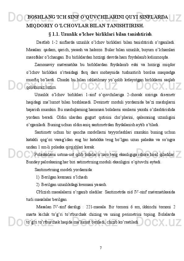  BOSHLANG’ICH SINF O’QUVCHILARINI QUYI SINFLARDA 
MIQDORIY O’LCHOVLAR BILAN TANISHTIRISH.
§  1.1. Uzunlik o’lchov birliklari bilan tanishtirish .
  Dastlab   1-2   sinflarda   uzunlik   o’lchov   birliklari   bilan   tanishtirish   o’rganiladi.
Masalan:  qadam, qarich, yasash  va hakozo. Bular  bilan uzunlik, buyum o’lchamlari
masofalar o’lchangan. Bu birliklardan hozirgi davrda ham foydalanib kelinmoqda.
Zamonaviy   matematika   bu   birliklardan   foydalanib   eski   va   hozirgi   miqdor
o’lchov   birliklari   o’rtasidagi   farq   dars   mobaynida   tushuntirib   borilsa   maqsadga
muofiq   bo’lardi.   Chunki   bu   bilan   ishlatilmay   yo’qolib   kelayotgan   birliklarni   saqlab
qolishimiz lozim.
Uzunlik   o’lchov   birliklari   1-sinf   o’quvchilariga   2-chorak   oxiriga   disemetr
haqidagi   ma’lumot   bilan   boshlanadi.   Desimetr   moduli   yordamida   ba’zi   mashqlarni
bajarish mumkin. Bu mashqlarning hammasi bolalarni sonlarni yaxshi o’zlashtirishda
yordam   beradi.   Oldin   ulardan   gugurt   qutisini   cho’plarini,   qalamning   uzunligini
o’rganiladi. Buning uchun oldin aniq santimetrdan foydalanish aytib o’tiladi.
Santimetr   uchun   bir   qancha   modellarni   tayyorlashlari   mumkin   buning   uchun
katakli   qog’oz   varag’idan   eng   bir   katakka   teng   bo’lgan   uzun   palaska   va   so’ngra
undan 1 sm-li polaska qirqishlari kerak.
Polaskalarni ustma-ust qilib bolalar o’zaro teng ekanligiga ishora hosil qiladilar.
Bunday paloskaning har biri satimetrning moduli ekanligini o’qituvchi aytadi.
Santimetrning modeli yordamida:
1) Berilgan kesmani o’lchash
2) Berilgan uzunlikdagi kesmani yasash.
  CHizish masalalarni o’rganib oladilar. Santimetrda oid IV-sinf matematikasida
turli masalalar berilgan.
  Masalan   IV-sinf   darsligi   :   221-masala.   Bir   tomoni   6   sm,   ikkinchi   tomoni   2
marta   kichik   to’g’ri   to’rtburchak   chizing   va   uning   perimetrini   toping.   Bolalarda
to’g’ri to’rtburchak haqida ma’lumot beriladi, chizib ko’rsatiladi.
7 