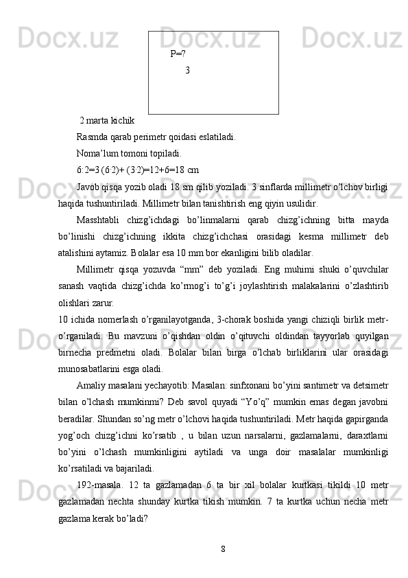 Р = ?
      3
 2 marta kichik
Rasmda qarab perimetr qoidasi eslatiladi. 
Noma’lum tomoni topiladi. 
6:2=3 (6 .
2)+ (3 .
2)=12+6=18 cm
Javob qisqa yozib oladi 18 sm qilib yoziladi. 3 sinflarda millimetr o’lchov birligi
haqida tushuntiriladi. Millimetr bilan tanishtirish eng qiyin usulidir.
Masshtabli   chizg’ichdagi   bo’linmalarni   qarab   chizg’ichning   bitta   mayda
bo’linishi   chizg’ichning   ikkita   chizg’ichchasi   orasidagi   kesma   millimetr   deb
atalishini aytamiz. Bolalar esa 10 mm bor ekanligini bilib oladilar.
Millimetr   qisqa   yozuvda   “mm”   deb   yoziladi.   Eng   muhimi   shuki   o’quvchilar
sanash   vaqtida   chizg’ichda   ko’rmog’i   to’g’i   joylashtirish   malakalarini   o’zlashtirib
olishlari zarur.
10 ichida nomerlash o’rganilayotganda, 3-chorak boshida yangi chiziqli birlik metr-
o’rganiladi.   Bu   mavzuni   o’qishdan   oldin   o’qituvchi   oldindan   tayyorlab   quyilgan
birnecha   predmetni   oladi.   Bolalar   bilan   birga   o’lchab   birliklarini   ular   orasidagi
munosabatlarini esga oladi.
Amaliy masalani yechayotib: Masalan: sinfxonani bo’yini santimetr va detsimetr
bilan   o’lchash   mumkinmi?   Deb   savol   quyadi   “Yo’q”   mumkin   emas   degan   javobni
beradilar. Shundan so’ng metr o’lchovi haqida tushuntiriladi. Metr haqida gapirganda
yog’och   chizg’ichni   ko’rsatib   ,   u   bilan   uzun   narsalarni,   gazlamalarni,   daraxtlarni
bo’yini   o’lchash   mumkinligini   aytiladi   va   unga   doir   masalalar   mumkinligi
ko’rsatiladi va bajariladi.
192-masala.   12   ta   gazlamadan   6   ta   bir   xil   bolalar   kurtkasi   tikildi   10   metr
gazlamadan   nechta   shunday   kurtka   tikish   mumkin.   7   ta   kurtka   uchun   necha   metr
gazlama kerak bo’ladi?
8 