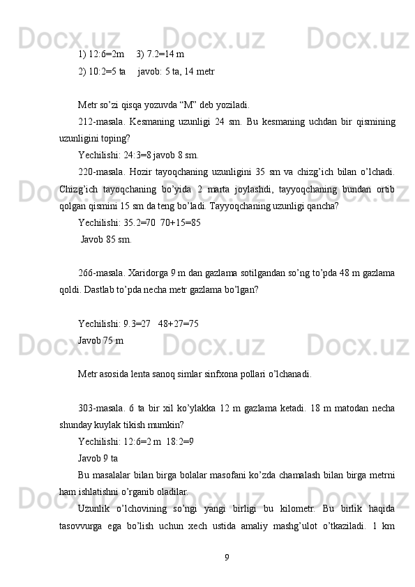 1)  12:6=2m     3) 7.2=14 m
2)  10:2=5 ta     javob: 5 ta, 14 metr
Metr so’zi qisqa yozuvda “M” deb yoziladi.
212-masala.   Kesmaning   uzunligi   24   sm.   Bu   kesmaning   uchdan   bir   qismining
uzunligini toping? 
Yechilishi: 24:3=8 javob 8 sm.
220-masala.   Hozir   tayoqchaning   uzunligini   35   sm   va   chizg’ich   bilan   o’lchadi.
Chizg’ich   tayoqchaning   bo’yida   2   marta   joylashdi,   tayyoqchaning   bundan   ortib
qolgan qismini 15 sm da teng bo’ladi. Tayyoqchaning uzunligi qancha?
Yechilishi: 35.2=70  70+15=85
 Javob 85 sm.
266-masala. Xaridorga 9 m dan gazlama sotilgandan so’ng to’pda 48 m gazlama
qoldi. Dastlab to’pda necha metr gazlama bo’lgan?
Yechilishi: 9.3=27   48+27=75
Javob 75 m
Metr asosida lenta sanoq simlar sinfxona pollari o’lchanadi.
303-masala.   6   ta   bir   xil   ko’ylakka   12   m   gazlama   ketadi.   18   m   matodan   necha
shunday kuylak tikish mumkin?
Yechilishi: 12:6=2 m  18:2=9
Javob 9 ta
Bu masalalar bilan birga bolalar masofani ko’zda chamalash bilan birga metrni
ham ishlatishni o’rganib oladilar.
Uzunlik   o’lchovining   so’ngi   yangi   birligi   bu   kilometr.   Bu   birlik   haqida
tasovvurga   ega   bo’lish   uchun   xech   ustida   amaliy   mashg’ulot   o’tkaziladi.   1   km
9 