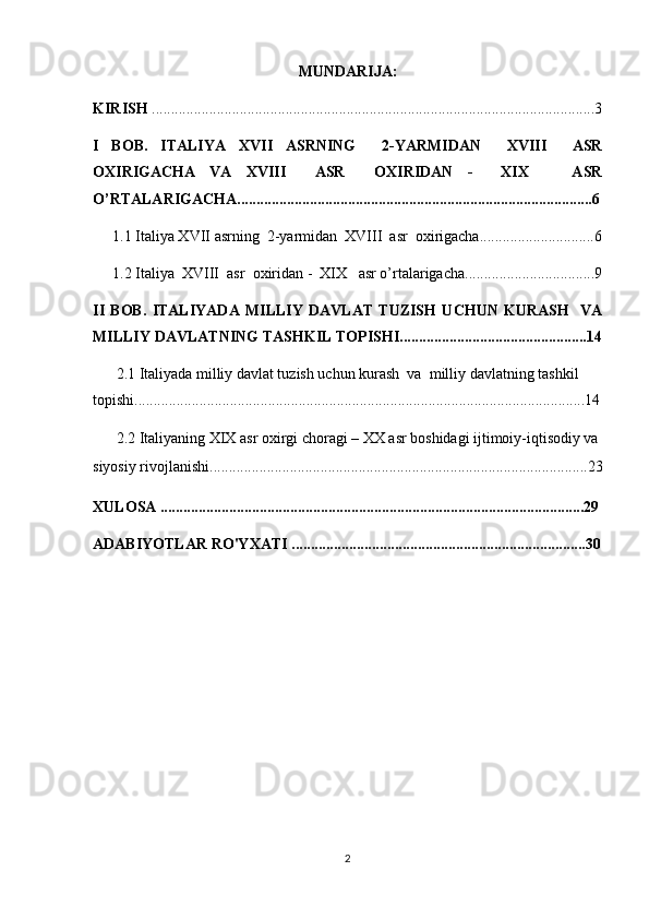 MUNDARIJA:
KIRISH  ....................................................................................................................3
I   BOB.   ITALIYA   X VII   A SRNING     2- Y ARMIDAN     XVIII     ASR
ОХIRIGACHA   VA   XVIII     ASR     ОХ IRIDAN   -     XIX       ASR
O’RTALARIGACHA .............................................................................................6
1.1  Italiya X VII   a srning    2- y armidan  XVIII  asr  охirigacha ........................ ......6
1.2  Italiya  XVIII  asr   ох iridan -  XIX   asr o’rtalarigacha ........................ ..........9
II   BOB.   ITALIYADA   MILLIY   DAVLAT   TUZISH   UCHUN   KURASH     VA
MILLIY DAVLATNING TASHKIL TОPISH I.................................................14
2.1  Italiyada milliy davlat tuzish uchun kurash  va  milliy davlatning tashkil 
tоpishi ......................................... . ............................................................................14
2.2  Italiyaning XIX asr oxirgi choragi – XX asr boshidagi ijtimoiy-iqtisodiy va 
siyosiy rivojlanishi .................................................................................... ...............23
XULOSA ...............................................................................................................29
ADABIYOTLAR RO'YXATI .............................................................................30
2 
