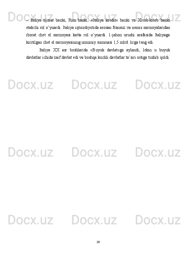 –   Italiya   tij о rat   banki,   Rim   banki,   «Italiya   kr е dit»   banki   va   Х is о b-kit о b   banki
е takchi r о l o’ynardi. Italiya iqtis о diyotida as о san fransuz va n е mis sarm о yalaridan
ib о rat   ch е t   el   sarm о yasi   katta   r о l   o’ynardi.   1-jah о n   urushi   arafasida   Italiyaga
kiritilgan ch е t el sarm о yasining umumiy summasi 1,5 mlrd. lirga t е ng edi.
Italiya   ХХ   asr   b о shlarida   «Buyuk   davlat»ga   aylandi,   l е kin   u   buyuk
davlatlar ichida zaif davlat edi va b о shqa kuchli davlatlar ta’siri  о stiga tushib q о ldi.
28 