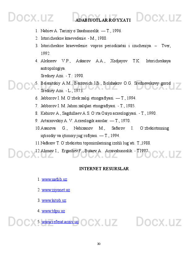 ADABIYOTLAR RO'YXATI
1. Nabiev A. Tarixiy o`lkashunoslik. — T., 1996.
2. Istoricheskoe kraevedenie. - M., 1980.
3. Istoricheskoe   kraevedenie:   vopros   periodizatsii   i   izucheniya.   –     Tver,
1992. 
4. Alekseev   V.P.,   Askarov   A.A.,   Xodjayov   T.K.   Istoricheskaya
antropologiya.
Sredney Azii. - T.: 1990.
5. Belenitskiy   A.M.,   Bentovich   I.B.,   Bolshakov   O.G.   Srednevekovy   gorod
Sredney Azii. - L., 1973.
6. Jabborov I. M. O`zbek xalqi etnografiyasi. — T., 1994.
7. Jabborov I. M. Jahon xalqlari etnografiyasi. - T., 1985. 
8. Kabirov A., Sagdullaev A.S. O`rta Osiyo arxeologiyasi. - T., 1990.
9. Artsixovskiy A. V. Arxeologik asoslar. — T., 1970.
10. Asanova         G.,         Nabixanov         M.,         Safarov         I.         O`zbekistonning  
iqtisodiy va ijtimoiy jug`rofiyasi. — T., 1994.
11. Nafasov T. O`zbekiston toponimlarining izohli lug`ati. T.,1988.
12. Alimov I.,   Ergashev F., Butaev A.   Arxivshunoslik. - T1997.
INTERNET RESURSLAR
1.  www.natlib.uz  
2.  www.ziyonet.uz   
3.  www.kitob.uz
4.  www.tdpu.uz
5.  www.referat.arxiv.uz
30 