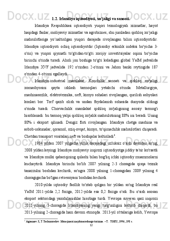1.2. Irlandiya iqtisodiyoti, xo'jaligi va sanoati.
Irlandiya   Respublikasi   iqtisodiyoti   yuqori   texnologiyali   xizmatlar,   hayot
haqidagi fanlar, moliyaviy xizmatlar va agrobiznes, shu jumladan qishloq xo jaligiʻ
mahsulotlariga   yo naltirilgan   yuqori   darajada   rivojlangan   bilim   iqtisodiyotidir.	
ʻ
Irlandiya   iqtisodiyoti   ochiq   iqtisodiyotdir   (Iqtisodiy   erkinlik   indeksi   bo'yicha   3-
o'rin)   va   yuqori   qiymatli   to'g'ridan-to'g'ri   xorijiy   investitsiyalar   oqimi   bo'yicha
birinchi   o'rinda  turadi.  Aholi   jon  boshiga   to'g'ri   keladigan  global   YaIM   jadvalida
Irlandiya   XVF   jadvalida   192   o'rindan   2-o'rinni   va   Jahon   banki   reytingida   187
o'rindan 4-o'rinni egallaydi.
Irlandiya-industrial   mamlakat.   Konchilik   sanoati   va   qishloq   xo'jaligi
xomashyosini   qayta   ishlash   tarmoqlari   yetakchi   o'rinda.   Metallurgiya,
mashinasozlik, elektrotexnika, neft, kimyo sohalari  rivojlangan, qurilish ashyolari
konlari   bor.   Torf   qazib   olish   va   undan   foydalanish   sohasida   dunyoda   oldingi
o'rinda   turadi.   Chorvachilik   mamlakat   qishloq   xo'jaligining   asosiy   tarmog'i
hisoblanadi: bu tarmoq yalpi qishloq xo'jalik mahsulotining 88% ini beradi. Uning
80%   i   eksport   qilinadi.   Dengiz   floti   rivojlangan.   Irlandiya   chetga   mashina   va
asbob-uskunalar, qoramol, oziq-ovqat, kimyo, to'qimachihk mahsulotlari chiqaradi.
Chetdan transport vositalari neft va boshqalar keltiriladi 3
.
1984   yildan   2007   yilgacha   yillik   darajadagi   uzluksiz   o'sish   davridan   so'ng,
2008 yildan keyingi Irlandiya moliyaviy inqirozi iqtisodiyotga jiddiy ta'sir ko'rsatdi
va Irlandiya mulki qabariqining qulashi bilan bog'liq ichki iqtisodiy muammolarni
kuchaytirdi.   Irlandiya   birinchi   bo'lib   2007   yilning   2-3   choragida   qisqa   texnik
tanazzulni   boshdan   kechirdi,   so'ngra   2008   yilning   1-choragidan   2009   yilning   4
choragigacha bo'lgan retsessiyani boshdan kechirdi.
2010-yilda   iqtisodiy   faollik   to'xtab   qolgan   bir   yildan   so'ng   Irlandiya   real
YaIM   2011-yilda   2,2   foizga,   2012-yilda   esa   0,2   foizga   o'sdi.   Bu   o'sish   asosan
eksport   sektoridagi   yaxshilanishlar   hisobiga   turdi.   Yevropa   suveren   qarz   inqirozi
2012-yilning   3-choragida   Irlandiyaning   yangi   turg'unligini   keltirib   chiqardi,   bu
2013-yilning 2-choragida ham davom etmoqda. 2013-yil o'rtalariga kelib, Yevropa
3
 Agzamov.S, T.Toshmurodov. Menejment mejdunarodnogo turizma. –T.: TGEU, 1996, 198 s.
12 