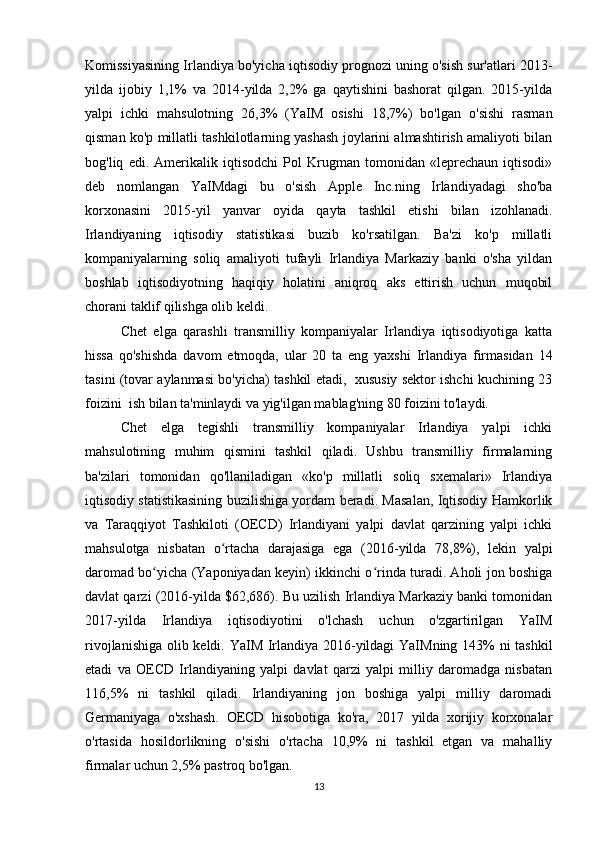 Komissiyasining Irlandiya bo'yicha iqtisodiy prognozi uning o'sish sur'atlari 2013-
yilda   ijobiy   1,1%   va   2014-yilda   2,2%   ga   qaytishini   bashorat   qilgan.   2015-yilda
yalpi   ichki   mahsulotning   26,3%   (YaIM   osishi   18,7%)   bo'lgan   o'sishi   rasman
qisman ko'p millatli tashkilotlarning yashash joylarini almashtirish amaliyoti bilan
bog'liq   edi.   Amerikalik   iqtisodchi   Pol   Krugman   tomonidan   «leprechaun   iqtisodi»
deb   nomlangan   YaIMdagi   bu   o'sish   Apple   Inc.ning   Irlandiyadagi   sho'ba
korxonasini   2015-yil   yanvar   oyida   qayta   tashkil   etishi   bilan   izohlanadi.
Irlandiyaning   iqtisodiy   statistikasi   buzib   ko'rsatilgan.   Ba'zi   ko'p   millatli
kompaniyalarning   soliq   amaliyoti   tufayli   Irlandiya   Markaziy   banki   o'sha   yildan
boshlab   iqtisodiyotning   haqiqiy   holatini   aniqroq   aks   ettirish   uchun   muqobil
chorani taklif qilishga olib keldi.
Chet   elga   qarashli   transmilliy   kompaniyalar   Irlandiya   iqtisodiyotiga   katta
hissa   qo'shishda   davom   etmoqda,   ular   20   ta   eng   yaxshi   Irlandiya   firmasidan   14
tasini (tovar aylanmasi bo'yicha) tashkil etadi,  xususiy sektor ishchi kuchining 23
foizini  ish bilan ta'minlaydi va yig'ilgan mablag'ning 80 foizini to'laydi. 
Chet   elga   tegishli   transmilliy   kompaniyalar   Irlandiya   yalpi   ichki
mahsulotining   muhim   qismini   tashkil   qiladi.   Ushbu   transmilliy   firmalarning
ba'zilari   tomonidan   qo'llaniladigan   «ko'p   millatli   soliq   sxemalari»   Irlandiya
iqtisodiy statistikasining buzilishiga yordam beradi. Masalan, Iqtisodiy Hamkorlik
va   Taraqqiyot   Tashkiloti   (OECD)   Irlandiyani   yalpi   davlat   qarzining   yalpi   ichki
mahsulotga   nisbatan   o rtacha   darajasiga   ega   (2016-yilda   78,8%),   lekin   yalpiʻ
daromad bo yicha (Yaponiyadan keyin) ikkinchi o rinda turadi. Aholi jon boshiga	
ʻ ʻ
davlat qarzi (2016-yilda $62,686). Bu uzilish Irlandiya Markaziy banki tomonidan
2017-yilda   Irlandiya   iqtisodiyotini   o'lchash   uchun   o'zgartirilgan   YaIM
rivojlanishiga olib keldi. YaIM Irlandiya 2016-yildagi YaIMning 143% ni tashkil
etadi   va   OECD   Irlandiyaning   yalpi   davlat   qarzi   yalpi   milliy   daromadga   nisbatan
116,5%   ni   tashkil   qiladi.   Irlandiyaning   jon   boshiga   yalpi   milliy   daromadi
Germaniyaga   o'xshash.   OECD   hisobotiga   ko'ra,   2017   yilda   xorijiy   korxonalar
o'rtasida   hosildorlikning   o'sishi   o'rtacha   10,9%   ni   tashkil   etgan   va   mahalliy
firmalar uchun 2,5% pastroq bo'lgan.
13 