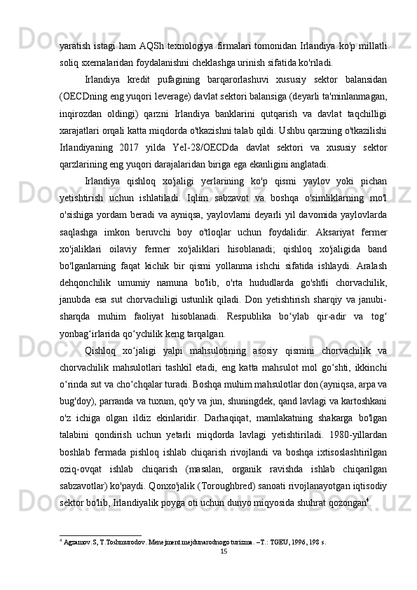 yaratish  istagi  ham  AQSh  texnologiya  firmalari  tomonidan  Irlandiya  ko'p millatli
soliq sxemalaridan foydalanishni cheklashga urinish sifatida ko'riladi.
Irlandiya   kredit   pufagining   barqarorlashuvi   xususiy   sektor   balansidan
(OECDning eng yuqori leverage) davlat sektori balansiga (deyarli ta'minlanmagan,
inqirozdan   oldingi)   qarzni   Irlandiya   banklarini   qutqarish   va   davlat   taqchilligi
xarajatlari orqali katta miqdorda o'tkazishni talab qildi. Ushbu qarzning o'tkazilishi
Irlandiyaning   2017   yilda   YeI-28/OECDda   davlat   sektori   va   xususiy   sektor
qarzlarining eng yuqori darajalaridan biriga ega ekanligini anglatadi.
Irlandiya   qishloq   xo'jaligi   yerlarining   ko'p   qismi   yaylov   yoki   pichan
yetishtirish   uchun   ishlatiladi.   Iqlim   sabzavot   va   boshqa   o'simliklarning   mo'l
o'sishiga  yordam beradi  va ayniqsa, yaylovlarni  deyarli yil davomida yaylovlarda
saqlashga   imkon   beruvchi   boy   o'tloqlar   uchun   foydalidir.   Aksariyat   fermer
xo'jaliklari   oilaviy   fermer   xo'jaliklari   hisoblanadi;   qishloq   xo'jaligida   band
bo'lganlarning   faqat   kichik   bir   qismi   yollanma   ishchi   sifatida   ishlaydi.   Aralash
dehqonchilik   umumiy   namuna   bo'lib,   o'rta   hududlarda   go'shtli   chorvachilik,
janubda   esa   sut   chorvachiligi   ustunlik   qiladi.   Don   yetishtirish   sharqiy   va   janubi-
sharqda   muhim   faoliyat   hisoblanadi.   Respublika   bo ylab   qir-adir   va   togʻ ʻ
yonbag irlarida qo ychilik keng tarqalgan.	
ʻ ʻ
Qishloq   xo jaligi   yalpi   mahsulotining   asosiy   qismini   chorvachilik   va	
ʻ
chorvachilik   mahsulotlari   tashkil   etadi,   eng   katta   mahsulot   mol   go shti,   ikkinchi	
ʻ
o rinda sut va cho chqalar turadi. Boshqa muhim mahsulotlar don (ayniqsa, arpa va	
ʻ ʻ
bug'doy), parranda va tuxum, qo'y va jun, shuningdek, qand lavlagi va kartoshkani
o'z   ichiga   olgan   ildiz   ekinlaridir.   Darhaqiqat,   mamlakatning   shakarga   bo'lgan
talabini   qondirish   uchun   yetarli   miqdorda   lavlagi   yetishtiriladi.   1980-yillardan
boshlab   fermada   pishloq   ishlab   chiqarish   rivojlandi   va   boshqa   ixtisoslashtirilgan
oziq-ovqat   ishlab   chiqarish   (masalan,   organik   ravishda   ishlab   chiqarilgan
sabzavotlar) ko'paydi. Qonxo'jalik (Toroughbred) sanoati rivojlanayotgan iqtisodiy
sektor bo'lib, Irlandiyalik poyga oti uchun dunyo miqyosida shuhrat qozongan 4
.
4
 Agzamov.S, T.Toshmurodov. Menejment mejdunarodnogo turizma. –T.: TGEU, 1996, 198 s.
15 