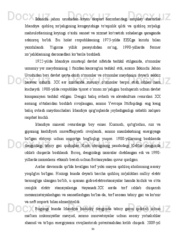 Ikkinchi   jahon   urushidan   keyin   eksport   bozorlaridagi   noqulay   sharoitlar
Irlandiya   qishloq   xo'jaligining   kengayishiga   to'sqinlik   qildi   va   qishloq   xo'jaligi
mahsulotlarining  keyingi   o'sishi   sanoat   va  xizmat   ko'rsatish   sohalariga   qaraganda
sekinroq   bo'ldi.   Bu   holat   respublikaning   1973-yilda   EEKga   kirishi   bilan
yaxshilandi.   Yigirma   yillik   pasayishdan   so ng,   1990-yillarda   fermerʻ
xo jaliklarining daromadlari ko tarila boshladi.	
ʻ ʻ
1922-yilda   Irlandiya   mustaqil   davlat   sifatida   tashkil   etilganida,   o'rmonlar
umumiy yer maydonining 1 foizdan kamrog'ini tashkil etdi, ammo Ikkinchi Jahon
Urushidan beri davlat qayta ekish o'rmonlar va o'rmonlar maydonini deyarli sakkiz
baravar   oshirdi.   XX   asr   oxirlarida   xususiy   o rmonlar   barpo   etish   ishlari   ham	
ʻ
kuchaydi. 1988-yilda respublika tijorat o rmon xo jaligini boshqarish uchun davlat	
ʻ ʻ
kompaniyasi   tashkil   etilgan.   Dengiz   baliq   ovlash   va   akvakultura   resurslari   XX
asrning   o'rtalaridan   boshlab   rivojlangan,   ammo   Yevropa   Ittifoqidagi   eng   keng
baliq   ovlash   maydonchalari   Irlandiya   qirg'oqlarida   joylashganligi   sababli   xalqaro
raqobat kuchli.
Irlandiya   mineral   resurslarga   boy   emas.   Kumush,   qo'rg'oshin,   rux   va
gipsning   kashfiyoti   muvaffaqiyatli   rivojlandi,   ammo   mamlakatning   energiyaga
bo'lgan   ehtiyoji   uchun   importga   bog'liqligi   yuqori.   1980-yillarning   boshlarida
dengizdagi   tabiiy   gaz   quduqlari   Kork   okrugining   janubidagi   Keltlar   dengizida
ishlab   chiqarila   boshlandi.   Biroq,   dengizdagi   zaxiralar   cheklangan   edi   va   1990-
yillarda zaxiralarni etkazib berish uchun Britaniyadan quvur qurilgan.
Asrlar davomida qo'lda kesilgan torf yoki maysa qishloq aholisining asosiy
yoqilg'isi   bo'lgan.   Hozirgi   kunda   deyarli   barcha   qishloq   xo'jaliklari   milliy   elektr
tarmog'iga ulangan bo'lib, u qisman gidroelektrostansiyalar  hamda kichik va o'rta
issiqlik   elektr   stansiyalariga   ttayanadi.XX   asrda   torf   ishlab   chiqarish
mexanizatsiyalashgan va sanoatlashgan bo'lsa-da, torf asosan tabiiy gaz va ko'mir
va neft importi bilan almashtirildi.
Bugungi   kunda   Irlandiya   hududiy   dengizida   tabiiy   gazni   qidirish   uchun
ma'lum   imkoniyatlar   mavjud,   ammo   innovatsiyalar   uchun   asosiy   yo'nalishlar
shamol  va to'lqin energiyasini  rivojlantirish potentsialidan  kelib chiqadi. 2009-yil
16 
