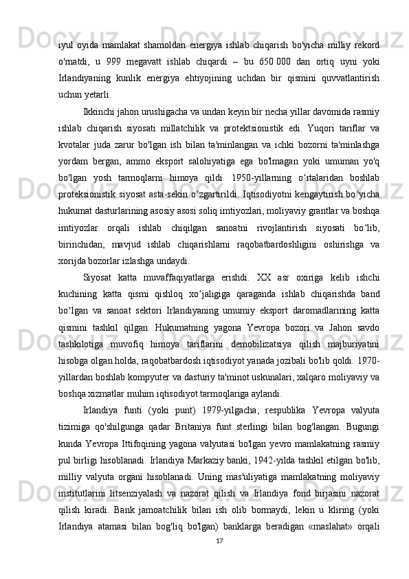iyul   oyida   mamlakat   shamoldan   energiya   ishlab   chiqarish   bo'yicha   milliy   rekord
o'rnatdi,   u   999   megavatt   ishlab   chiqardi   –   bu   650   000   dan   ortiq   uyni   yoki
Irlandiyaning   kunlik   energiya   ehtiyojining   uchdan   bir   qismini   quvvatlantirish
uchun yetarli.
Ikkinchi jahon urushigacha va undan keyin bir necha yillar davomida rasmiy
ishlab   chiqarish   siyosati   millatchilik   va   protektsionistik   edi.   Yuqori   tariflar   va
kvotalar   juda   zarur   bo'lgan   ish   bilan   ta'minlangan   va   ichki   bozorni   ta'minlashga
yordam   bergan,   ammo   eksport   salohiyatiga   ega   bo'lmagan   yoki   umuman   yo'q
bo'lgan   yosh   tarmoqlarni   himoya   qildi.   1950-yillarning   o rtalaridan   boshlabʻ
proteksionistik  siyosat  asta-sekin  o zgartirildi. Iqtisodiyotni  kengaytirish  bo yicha	
ʻ ʻ
hukumat dasturlarining asosiy asosi soliq imtiyozlari, moliyaviy grantlar va boshqa
imtiyozlar   orqali   ishlab   chiqilgan   sanoatni   rivojlantirish   siyosati   bo lib,	
ʻ
birinchidan,   mavjud   ishlab   chiqarishlarni   raqobatbardoshligini   oshirishga   va
xorijda bozorlar izlashga undaydi. 
Siyosat   katta   muvaffaqiyatlarga   erishdi.   XX   asr   oxiriga   kelib   ishchi
kuchining   katta   qismi   qishloq   xo jaligiga   qaraganda   ishlab   chiqarishda   band	
ʻ
bo lgan   va   sanoat   sektori   Irlandiyaning   umumiy   eksport   daromadlarining   katta	
ʻ
qismini   tashkil   qilgan.   Hukumatning   yagona   Yevropa   bozori   va   Jahon   savdo
tashkilotiga   muvofiq   himoya   tariflarini   demobilizatsiya   qilish   majburiyatini
hisobga olgan holda, raqobatbardosh iqtisodiyot yanada jozibali bo'lib qoldi. 1970-
yillardan boshlab kompyuter va dasturiy ta'minot uskunalari, xalqaro moliyaviy va
boshqa xizmatlar muhim iqtisodiyot tarmoqlariga aylandi.
Irlandiya   funti   (yoki   punt)   1979-yilgacha,   respublika   Yevropa   valyuta
tizimiga   qo'shilgunga   qadar   Britaniya   funt   sterlingi   bilan   bog'langan.   Bugungi
kunda Yevropa  Ittifoqining yagona  valyutasi  bo'lgan  yevro mamlakatning  rasmiy
pul birligi hisoblanadi. Irlandiya Markaziy banki, 1942-yilda tashkil etilgan bo'lib,
milliy   valyuta   organi   hisoblanadi.   Uning   mas'uliyatiga   mamlakatning   moliyaviy
institutlarini   litsenziyalash   va   nazorat   qilish   va   Irlandiya   fond   birjasini   nazorat
qilish   kiradi.   Bank   jamoatchilik   bilan   ish   olib   bormaydi,   lekin   u   kliring   (yoki
Irlandiya   atamasi   bilan   bog'liq   bo'lgan)   banklarga   beradigan   «maslahat»   orqali
17 