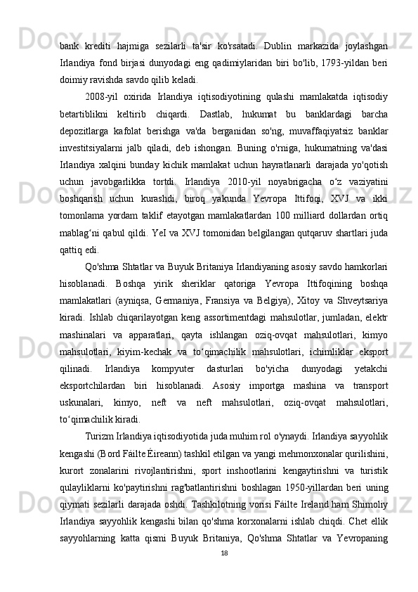 bank   krediti   hajmiga   sezilarli   ta'sir   ko'rsatadi.   Dublin   markazida   joylashgan
Irlandiya   fond   birjasi   dunyodagi   eng   qadimiylaridan   biri   bo'lib,   1793-yildan   beri
doimiy ravishda savdo qilib keladi.
2008-yil   oxirida   Irlandiya   iqtisodiyotining   qulashi   mamlakatda   iqtisodiy
betartiblikni   keltirib   chiqardi.   Dastlab,   hukumat   bu   banklardagi   barcha
depozitlarga   kafolat   berishga   va'da   berganidan   so'ng,   muvaffaqiyatsiz   banklar
investitsiyalarni   jalb   qiladi,   deb   ishongan.   Buning   o'rniga,   hukumatning   va'dasi
Irlandiya   xalqini   bunday   kichik   mamlakat   uchun   hayratlanarli   darajada   yo'qotish
uchun   javobgarlikka   tortdi.   Irlandiya   2010-yil   noyabrigacha   o z   vaziyatiniʻ
boshqarish   uchun   kurashdi,   biroq   yakunda   Yevropa   Ittifoqi,   XVJ   va   ikki
tomonlama   yordam   taklif   etayotgan   mamlakatlardan   100   milliard   dollardan   ortiq
mablag ni qabul qildi. YeI va XVJ tomonidan belgilangan qutqaruv shartlari juda	
ʻ
qattiq edi.
Qo'shma Shtatlar va Buyuk Britaniya Irlandiyaning asosiy savdo hamkorlari
hisoblanadi.   Boshqa   yirik   sheriklar   qatoriga   Yevropa   Ittifoqining   boshqa
mamlakatlari   (ayniqsa,   Germaniya,   Fransiya   va   Belgiya),   Xitoy   va   Shveytsariya
kiradi.   Ishlab   chiqarilayotgan   keng   assortimentdagi   mahsulotlar,   jumladan,   elektr
mashinalari   va   apparatlari,   qayta   ishlangan   oziq-ovqat   mahsulotlari,   kimyo
mahsulotlari,   kiyim-kechak   va   to qimachilik   mahsulotlari,   ichimliklar   eksport	
ʻ
qilinadi.   Irlandiya   kompyuter   dasturlari   bo'yicha   dunyodagi   yetakchi
eksportchilardan   biri   hisoblanadi.   Asosiy   importga   mashina   va   transport
uskunalari,   kimyo,   neft   va   neft   mahsulotlari,   oziq-ovqat   mahsulotlari,
to qimachilik kiradi.	
ʻ
Turizm Irlandiya iqtisodiyotida juda muhim rol o'ynaydi. Irlandiya sayyohlik
kengashi (Bord Fáilte Éireann) tashkil etilgan va yangi mehmonxonalar qurilishini,
kurort   zonalarini   rivojlantirishni,   sport   inshootlarini   kengaytirishni   va   turistik
qulayliklarni   ko'paytirishni   rag'batlantirishni   boshlagan   1950-yillardan   beri   uning
qiymati sezilarli darajada oshdi. Tashkilotning vorisi  Fáilte Ireland ham Shimoliy
Irlandiya sayyohlik  kengashi  bilan qo'shma  korxonalarni  ishlab chiqdi. Chet  ellik
sayyohlarning   katta   qismi   Buyuk   Britaniya,   Qo'shma   Shtatlar   va   Yevropaning
18 