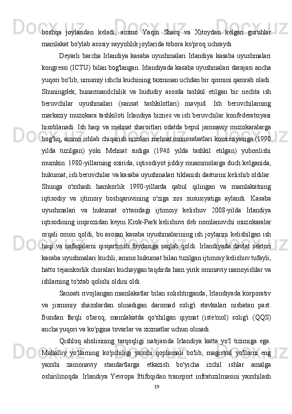 boshqa   joylaridan   keladi,   ammo   Yaqin   Sharq   va   Xitoydan   kelgan   guruhlar
mamlakat bo'ylab asosiy sayyohlik joylarida tobora ko'proq uchraydi.
Deyarli   barcha   Irlandiya   kasaba   uyushmalari   Irlandiya   kasaba   uyushmalari
kongressi (ICTU) bilan bog'langan. Irlandiyada kasaba uyushmalari darajasi ancha
yuqori bo'lib, umumiy ishchi kuchining taxminan uchdan bir qismini qamrab oladi.
Shuningdek,   hunarmandchilik   va   hududiy   asosda   tashkil   etilgan   bir   nechta   ish
beruvchilar   uyushmalari   (sanoat   tashkilotlari)   mavjud.   Ish   beruvchilarning
markaziy muzokara tashkiloti Irlandiya biznes va ish beruvchilar konfederatsiyasi
hisoblanadi. Ish haqi  va mehnat sharoitlari odatda bepul jamoaviy muzokaralarga
bog'liq, ammo ishlab chiqarish nizolari mehnat munosabatlari komissiyasiga (1990
yilda   tuzilgan)   yoki   Mehnat   sudiga   (1946   yilda   tashkil   etilgan)   yuborilishi
mumkin. 1980-yillarning oxirida, iqtisodiyot jiddiy muammolarga duch kelganida,
hukumat, ish beruvchilar va kasaba uyushmalari tiklanish dasturini kelishib oldilar.
Shunga   o'xshash   hamkorlik   1990-yillarda   qabul   qilingan   va   mamlakatning
iqtisodiy   va   ijtimoiy   boshqaruvining   o'ziga   xos   xususiyatiga   aylandi.   Kasaba
uyushmalari   va   hukumat   o'rtasidagi   ijtimoiy   kelishuv   2008-yilda   Irlandiya
iqtisodining inqirozidan keyin Krok-Park kelishuvi deb nomlanuvchi muzokaralar
orqali omon qoldi, bu asosan kasaba uyushmalarining ish joylarini kelishilgan ish
haqi   va   nafaqalarni   qisqartirish   foydasiga   saqlab   qoldi.   Irlandiyada   davlat   sektori
kasaba uyushmalari kuchli, ammo hukumat bilan tuzilgan ijtimoiy kelishuv tufayli,
hatto tejamkorlik choralari kuchaygan taqdirda ham yirik ommaviy namoyishlar va
ishlarning to'xtab qolishi oldini oldi.
Sanoati rivojlangan mamlakatlar bilan solishtirganda, Irlandiyada korporativ
va   jismoniy   shaxslardan   olinadigan   daromad   solig'i   stavkalari   nisbatan   past.
Bundan   farqli   o'laroq,   mamlakatda   qo'shilgan   qiymat   (iste'mol)   solig'i   (QQS)
ancha yuqori va ko'pgina tovarlar va xizmatlar uchun olinadi.
Qishloq   aholisining   tarqoqligi   natijasida   Irlandiya   katta   yo'l   tizimiga   ega.
Mahalliy   yo'llarning   ko'pchiligi   yaxshi   qoplamali   bo'lib,   magistral   yo'llarni   eng
yaxshi   zamonaviy   standartlarga   etkazish   bo'yicha   izchil   ishlar   amalga
oshirilmoqda.   Irlandiya   Yevropa   Ittifoqidan   transport   infratuzilmasini   yaxshilash
19 
