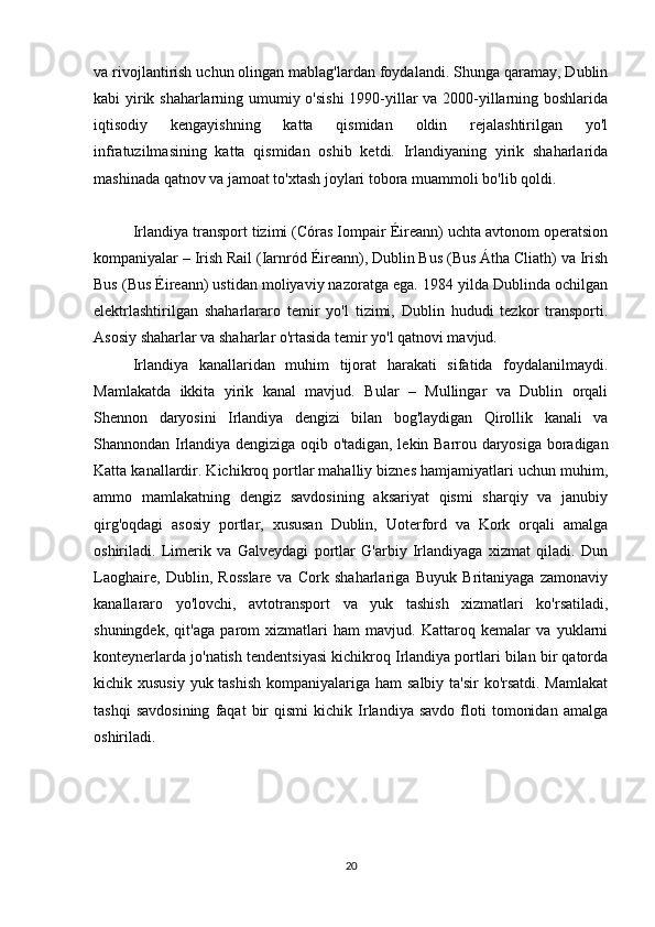 va rivojlantirish uchun olingan mablag'lardan foydalandi. Shunga qaramay, Dublin
kabi yirik shaharlarning umumiy o'sishi  1990-yillar va 2000-yillarning boshlarida
iqtisodiy   kengayishning   katta   qismidan   oldin   rejalashtirilgan   yo'l
infratuzilmasining   katta   qismidan   oshib   ketdi.   Irlandiyaning   yirik   shaharlarida
mashinada qatnov va jamoat to'xtash joylari tobora muammoli bo'lib qoldi.
Irlandiya transport tizimi (Córas Iompair Éireann) uchta avtonom operatsion
kompaniyalar – Irish Rail (Iarnród Éireann), Dublin Bus (Bus Átha Cliath) va Irish
Bus (Bus Éireann) ustidan moliyaviy nazoratga ega. 1984 yilda Dublinda ochilgan
elektrlashtirilgan   shaharlararo   temir   yo'l   tizimi,   Dublin   hududi   tezkor   transporti.
Asosiy shaharlar va shaharlar o'rtasida temir yo'l qatnovi mavjud.
Irlandiya   kanallaridan   muhim   tijorat   harakati   sifatida   foydalanilmaydi.
Mamlakatda   ikkita   yirik   kanal   mavjud.   Bular   –   Mullingar   va   Dublin   orqali
Shennon   daryosini   Irlandiya   dengizi   bilan   bog'laydigan   Qirollik   kanali   va
Shannondan Irlandiya dengiziga oqib o'tadigan, lekin Barrou daryosiga boradigan
Katta kanallardir. Kichikroq portlar mahalliy biznes hamjamiyatlari uchun muhim,
ammo   mamlakatning   dengiz   savdosining   aksariyat   qismi   sharqiy   va   janubiy
qirg'oqdagi   asosiy   portlar,   xususan   Dublin,   Uoterford   va   Kork   orqali   amalga
oshiriladi.   Limerik   va   Galveydagi   portlar   G'arbiy   Irlandiyaga   xizmat   qiladi.   Dun
Laoghaire,   Dublin,   Rosslare   va   Cork   shaharlariga   Buyuk   Britaniyaga   zamonaviy
kanallararo   yo'lovchi,   avtotransport   va   yuk   tashish   xizmatlari   ko'rsatiladi,
shuningdek,   qit'aga   parom   xizmatlari   ham   mavjud.   Kattaroq   kemalar   va   yuklarni
konteynerlarda jo'natish tendentsiyasi kichikroq Irlandiya portlari bilan bir qatorda
kichik xususiy  yuk tashish  kompaniyalariga ham  salbiy ta'sir  ko'rsatdi. Mamlakat
tashqi   savdosining   faqat   bir   qismi   kichik   Irlandiya   savdo   floti   tomonidan   amalga
oshiriladi.
                         
20 