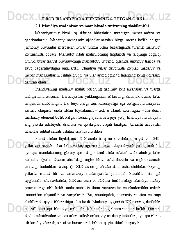 II BOB IRLANDIYADA TURIZMNING TUTGAN O'RNI
2.1 Irlandiya madaniyati va mamlakatda turizmning shakllanishi.
Madaniyatimiz   bizni   irq   sifatida   birlashtirib   turadigan   meros   an'ana   va
qadriyatlardir.   Madaniy   merosimiz   ajdodlarimizdan   bizga   meros   bo'lib   qolgan
jismoniy   buyumlar   merosidir.   Bular   turizm   bilan   birlashganda   turistik   mahsulot
ko'rinishida   bo'ladi.   Mahsulot   sifati   mahsulotning   taqdimoti   va   talqiniga   bog'liq,
chunki bular tashrif buyuruvchiga mahsulotni iste'mol qilishda umumiy tajriba va
zavq   bag'ishlaydigan   omillardir.   Irlandiya   yillar   davomida   ko'plab   madaniy   va
meros   mahsulotlarini   ishlab   chiqdi   va   ular   arxeologik   toifalarning   keng   doirasini
qamrab oladi! 
Irlandiyaning   madaniy   muhiti   xalqning   qadimiy   kelt   an'analari   va   ularga
tashqaridan,   xususan,   Britaniyadan   yuklanganlar   o'rtasidagi   dinamik   o'zaro   ta'sir
natijasida   shakllangan.   Bu   boy,   o'ziga   xos   xususiyatga   ega   bo'lgan   madaniyatni
keltirib   chiqardi,   unda   tildan   foydalanish   –   xoh   u   irland,   xoh   ingliz   –   har   doim
markaziy element bo'lib kelgan. Buning ajablanarli joyi yo'q, Irlandiya madaniyati
eng   yaxshi   adabiyoti,   dramasi   va   qo'shiqlari   orqali   tanilgan;   birinchi   navbatda,
irlandlar suhbat san'ati ustalari sifatida mashhur.
Irland   tilidan   foydalanish   XIX   asrda   barqaror   ravishda   kamaydi   va   1840-
yillardagi Buyuk ocharchilik va keyingi emigratsiya tufayli deyarli yo'q qilindi, bu
ayniqsa   mamlakatning   g'arbiy   qismidagi   irland   tilida   so'zlashuvchi   aholiga   ta'sir
ko'rsatdi.   (ya'ni,   Dublin   atrofidagi   ingliz   tilida   so'zlashuvchi   va   ingliz   nazorati
ostidagi   hududdan   tashqari).   XIX   asrning   o rtalaridan,   ocharchilikdan   keyingiʻ
yillarda   irland   tili   va   an anaviy   madaniyatida   jonlanish   kuzatildi.   Bu   gal	
ʼ
uyg'onishi,   o'z   navbatida,   XIX   asr   oxiri   va   XX   asr   boshlaridagi   Irlandiya   adabiy
renessansiga   olib   keldi,   unda   mahalliy   ibora   yozuvchilar   va   akademiklar   avlodi
tomonidan   o'rganildi   va   yangilandi.   Bu,   shuningdek,   an'anaviy   musiqa   va   raqs
shakllarida qayta tiklanishiga olib keldi. Madaniy uyg'onish XX asrning dastlabki
o'n   yilliklaridagi   Irlandiya   millatchilik   kurashining   ilhom   manbai   bo'ldi.   Qisman
davlat subsidiyalari va dasturlari tufayli an'anaviy madaniy tadbirlar, ayniqsa irland
tilidan foydalanish, san'at va hunarmandchilikni qayta tiklash ko'paydi.
21 