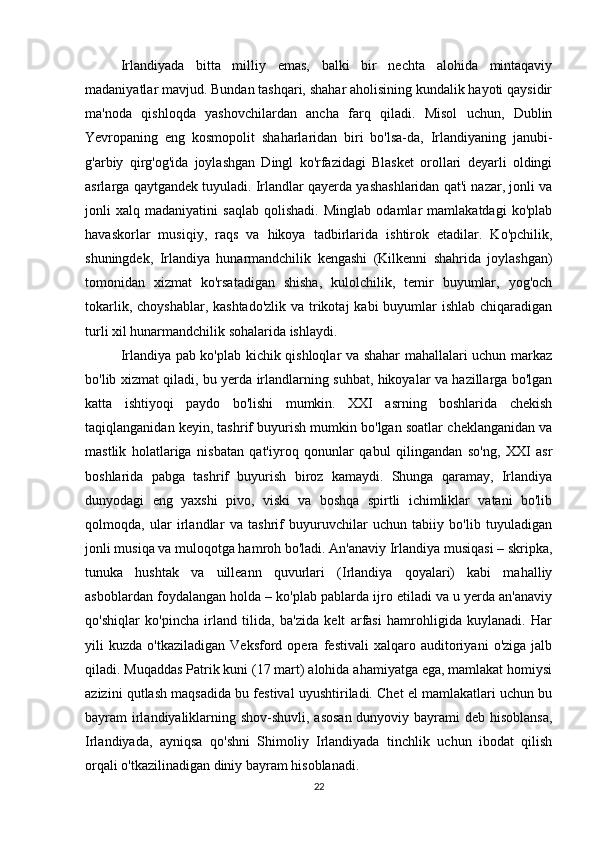 Irlandiyada   bitta   milliy   emas,   balki   bir   nechta   alohida   mintaqaviy
madaniyatlar mavjud. Bundan tashqari, shahar aholisining kundalik hayoti qaysidir
ma'noda   qishloqda   yashovchilardan   ancha   farq   qiladi.   Misol   uchun,   Dublin
Yevropaning   eng   kosmopolit   shaharlaridan   biri   bo'lsa-da,   Irlandiyaning   janubi-
g'arbiy   qirg'og'ida   joylashgan   Dingl   ko'rfazidagi   Blasket   orollari   deyarli   oldingi
asrlarga qaytgandek tuyuladi. Irlandlar qayerda yashashlaridan qat'i nazar, jonli va
jonli   xalq   madaniyatini   saqlab   qolishadi.   Minglab   odamlar   mamlakatdagi   ko'plab
havaskorlar   musiqiy,   raqs   va   hikoya   tadbirlarida   ishtirok   etadilar.   Ko'pchilik,
shuningdek,   Irlandiya   hunarmandchilik   kengashi   (Kilkenni   shahrida   joylashgan)
tomonidan   xizmat   ko'rsatadigan   shisha,   kulolchilik,   temir   buyumlar,   yog'och
tokarlik, choyshablar, kashtado'zlik va trikotaj  kabi buyumlar  ishlab chiqaradigan
turli xil hunarmandchilik sohalarida ishlaydi.
Irlandiya pab ko'plab kichik qishloqlar va shahar mahallalari uchun markaz
bo'lib xizmat qiladi, bu yerda irlandlarning suhbat, hikoyalar va hazillarga bo'lgan
katta   ishtiyoqi   paydo   bo'lishi   mumkin.   XXI   asrning   boshlarida   chekish
taqiqlanganidan keyin, tashrif buyurish mumkin bo'lgan soatlar cheklanganidan va
mastlik   holatlariga   nisbatan   qat'iyroq   qonunlar   qabul   qilingandan   so'ng,   XXI   asr
boshlarida   pabga   tashrif   buyurish   biroz   kamaydi.   Shunga   qaramay,   Irlandiya
dunyodagi   eng   yaxshi   pivo,   viski   va   boshqa   spirtli   ichimliklar   vatani   bo'lib
qolmoqda,   ular   irlandlar   va   tashrif   buyuruvchilar   uchun   tabiiy   bo'lib   tuyuladigan
jonli musiqa va muloqotga hamroh bo'ladi. An'anaviy Irlandiya musiqasi – skripka,
tunuka   hushtak   va   uilleann   quvurlari   (Irlandiya   qoyalari)   kabi   mahalliy
asboblardan foydalangan holda – ko'plab pablarda ijro etiladi va u yerda an'anaviy
qo'shiqlar   ko'pincha   irland   tilida,   ba'zida   kelt   arfasi   hamrohligida   kuylanadi.   Har
yili   kuzda   o'tkaziladigan   Veksford   opera   festivali   xalqaro   auditoriyani   o'ziga   jalb
qiladi. Muqaddas Patrik kuni (17 mart) alohida ahamiyatga ega, mamlakat homiysi
azizini qutlash maqsadida bu festival uyushtiriladi. Chet el mamlakatlari uchun bu
bayram irlandiyaliklarning shov-shuvli, asosan  dunyoviy bayrami  deb hisoblansa,
Irlandiyada,   ayniqsa   qo'shni   Shimoliy   Irlandiyada   tinchlik   uchun   ibodat   qilish
orqali o'tkazilinadigan diniy bayram hisoblanadi.
22 