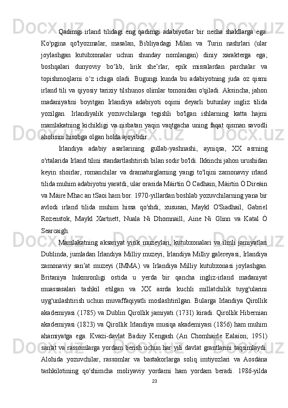Qadimgi   irland   tilidagi   eng   qadimgi   adabiyotlar   bir   necha   shakllarga   ega.
Ko'pgina   qo'lyozmalar,   masalan,   Bibliyadagi   Milan   va   Turin   nashrlari   (ular
joylashgan   kutubxonalar   uchun   shunday   nomlangan)   diniy   xarakterga   ega;
boshqalari   dunyoviy   bo lib,   lirik   she rlar,   epik   misralardan   parchalar   vaʻ ʼ
topishmoqlarni   o z   ichiga   oladi.   Bugungi   kunda   bu   adabiyotning   juda   oz   qismi	
ʻ
irland tili va qiyosiy tarixiy tilshunos olimlar tomonidan o'qiladi. Aksincha, jahon
madaniyatini   boyitgan   Irlandiya   adabiyoti   oqimi   deyarli   butunlay   ingliz   tilida
yozilgan.   Irlandiyalik   yozuvchilarga   tegishli   bo'lgan   ishlarning   katta   hajmi
mamlakatning  kichikligi   va  nisbatan   yaqin   vaqtgacha   uning   faqat   qisman   savodli
aholisini hisobga olgan holda ajoyibdir.
Irlandiya   adabiy   asarlarining   gullab-yashnashi,   ayniqsa,   XX   asrning
o'rtalarida Irland tilini standartlashtirish bilan sodir bo'ldi. Ikkinchi jahon urushidan
keyin   shoirlar,   romanchilar   va   dramaturglarning   yangi   to'lqini   zamonaviy   irland
tilida muhim adabiyotni yaratdi, ular orasida Máirtín Ó Cadhain, Máirtín Ó Direáin
va Máire Mhac an tSaoi ham bor. 1970-yillardan boshlab yozuvchilarning yana bir
avlodi   irland   tilida   muhim   hissa   qo'shdi,   xususan,   Maykl   O'Siadhail,   Gabriel
Rozenstok,   Maykl   Xartnett,   Nuala   Ni   Dhomnaill,   Aine   Ni   Glinn   va   Katal   Ó
Searcaigh.
Mamlakatning   aksariyat   yirik   muzeylari,   kutubxonalari   va   ilmli   jamiyatlari
Dublinda, jumladan Irlandiya Milliy muzeyi, Irlandiya Milliy galereyasi, Irlandiya
zamonaviy   san at   muzeyi   (IMMA)   va   Irlandiya   Milliy   kutubxonasi   joylashgan.	
ʼ
Britaniya   hukmronligi   ostida   u   yerda   bir   qancha   ingliz-irland   madaniyat
muassasalari   tashkil   etilgan   va   XX   asrda   kuchli   millatchilik   tuyg'ularini
uyg'unlashtirish   uchun   muvaffaqiyatli   moslashtirilgan.   Bularga   Irlandiya   Qirollik
akademiyasi  (1785)  va Dublin Qirollik jamiyati  (1731)  kiradi. Qirollik Hibernian
akademiyasi (1823) va Qirollik Irlandiya musiqa akademiyasi (1856) ham muhim
ahamiyatga   ega.   Kvazi-davlat   Badiiy   Kengash   (An   Chomhairle   Ealaíon;   1951)
san'at va rassomlarga yordam berish uchun har yili davlat grantlarini taqsimlaydi.
Alohida   yozuvchilar,   rassomlar   va   bastakorlarga   soliq   imtiyozlari   va   Aosdána
tashkilotining   qo'shimcha   moliyaviy   yordami   ham   yordam   beradi.   1986-yilda
23 