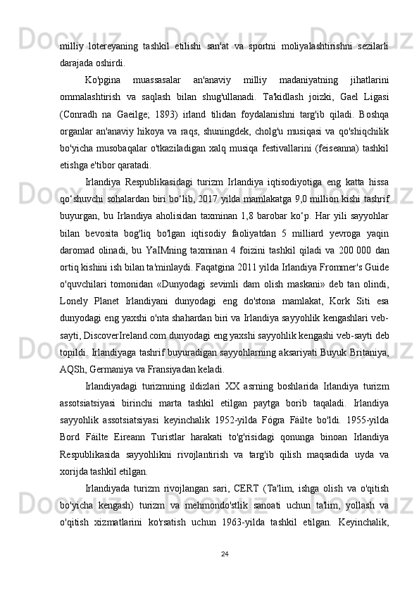 milliy   lotereyaning   tashkil   etilishi   san'at   va   sportni   moliyalashtirishni   sezilarli
darajada oshirdi.
Ko'pgina   muassasalar   an'anaviy   milliy   madaniyatning   jihatlarini
ommalashtirish   va   saqlash   bilan   shug'ullanadi.   Ta'kidlash   joizki,   Gael   Ligasi
(Conradh   na   Gaeilge;   1893)   irland   tilidan   foydalanishni   targ'ib   qiladi.   Boshqa
organlar   an'anaviy   hikoya   va   raqs,   shuningdek,   cholg'u   musiqasi   va   qo'shiqchilik
bo'yicha   musobaqalar   o'tkaziladigan   xalq   musiqa   festivallarini   (feiseanna)   tashkil
etishga e'tibor qaratadi.
Irlandiya   Respublikasidagi   turizm   Irlandiya   iqtisodiyotiga   eng   katta   hissa
qo‘shuvchi sohalardan biri bo‘lib, 2017 yilda mamlakatga 9,0 million kishi tashrif
buyurgan,   bu   Irlandiya   aholisidan   taxminan   1,8   barobar   ko‘p.   Har   yili   sayyohlar
bilan   bevosita   bog'liq   bo'lgan   iqtisodiy   faoliyatdan   5   milliard   yevroga   yaqin
daromad   olinadi,   bu   YaIMning   taxminan   4   foizini   tashkil   qiladi   va   200   000   dan
ortiq kishini ish bilan ta'minlaydi. Faqatgina 2011 yilda Irlandiya Frommer's Guide
o'quvchilari   tomonidan   «Dunyodagi   sevimli   dam   olish   maskani»   deb   tan   olindi,
Lonely   Planet   Irlandiyani   dunyodagi   eng   do'stona   mamlakat,   Kork   Siti   esa
dunyodagi eng yaxshi o'nta shahardan biri va Irlandiya sayyohlik kengashlari veb-
sayti, DiscoverIreland.com dunyodagi eng yaxshi sayyohlik kengashi veb-sayti deb
topildi. Irlandiyaga tashrif buyuradigan sayyohlarning aksariyati Buyuk Britaniya,
AQSh, Germaniya va Fransiyadan keladi.
Irlandiyadagi   turizmning   ildizlari   XX   asrning   boshlarida   Irlandiya   turizm
assotsiatsiyasi   birinchi   marta   tashkil   etilgan   paytga   borib   taqaladi.   Irlandiya
sayyohlik   assotsiatsiyasi   keyinchalik   1952-yilda   Fógra   Fáilte   bo'ldi.   1955-yilda
Bord   Fáilte   Eireann   Turistlar   harakati   to'g'risidagi   qonunga   binoan   Irlandiya
Respublikasida   sayyohlikni   rivojlantirish   va   targ'ib   qilish   maqsadida   uyda   va
xorijda tashkil etilgan.
Irlandiyada   turizm   rivojlangan   sari,   CERT   (Ta'lim,   ishga   olish   va   o'qitish
bo'yicha   kengash)   turizm   va   mehmondo'stlik   sanoati   uchun   ta'lim,   yollash   va
o'qitish   xizmatlarini   ko'rsatish   uchun   1963-yilda   tashkil   etilgan.   Keyinchalik,
24 