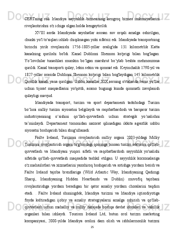 CERTning   roli   Irlandiya   sayyohlik   biznesining   kengroq   biznes   imkoniyatlarini
rivojlantirishni o'z ichiga olgan holda kengaytirildi.
XVIII   asrda   Irlandiyada   sayohatlar   asosan   suv   orqali   amalga   oshirilgan,
chunki yo'l to'siqlari ishlab chiqilmagan yoki sifatsiz edi. Irlandiyada transportning
birinchi   yirik   rivojlanishi   1756-1805-yillar   oralig'ida   131   kilometrlik   Katta
kanalning   qurilishi   bo'ldi.   Kanal   Dublinni   Shennon   ko'prigi   bilan   bog'lagan.
Yo lovchilar   tunashlari   mumkin   bo lgan   marshrut   bo ylab   beshta   mehmonxonaʻ ʻ ʻ
qurildi. Kanal transporti qulay, lekin sekin va qimmat edi. Keyinchalik 1790-yil va
1827-yillar   orasida   Dublinni   Shennon   ko'prigi   bilan   bog'laydigan   145  kilometrlik
Qirollik kanali yana qurilgan. Ushbu kanallar XIX asrning o'rtalarida temir yo'llar
uchun   tijorat   maqsadlarini   yo'qotdi,   ammo   bugungi   kunda   qimmatli   zavqlanish
qulayligi mavjud.
Irlandiyada   transport,   turizm   va   sport   departamenti   tarkibidagi   Turizm
bo limi   milliy   turizm   siyosatini   belgilaydi   va   raqobatbardosh   va   barqaror   turizm
ʻ
industriyasining   o sishini   qo llab-quvvatlash   uchun   strategik   yo nalishni	
ʻ ʻ ʻ
ta minlaydi.   Departament   tomonidan   nazorat   qilinadigan   ikkita   agentlik   ushbu	
ʼ
siyosatni boshqarish bilan shug'ullanadi:
Fáilte   Ireland,   Turizmni   rivojlantirish   milliy   organi   2003-yildagi   Milliy
Turizmni rivojlantirish organi to'g'risidagi qonunga binoan turizm sektorini qo'llab-
quvvatlash   va   Irlandiyani   yuqori   sifatli   va   raqobatbardosh   sayyohlik   yo'nalishi
sifatida   qo'llab-quvvatlash   maqsadida   tashkil   etilgan.   U   sayyohlik   korxonalariga
o'z mahsulotlari va xizmatlarini yaxshiroq boshqarish va sotishga yordam berish va
Fáilte   Ireland   tajriba   brendlariga   (Wild   Atlantic   Way,   Irlandiyaning   Qadimgi
Sharqi,   Irlandiyaning   Hidden   Heartlands   va   Dublin)   muvofiq   tajribani
rivojlantirishga   yordam   beradigan   bir   qator   amaliy   yordam   choralarini   taqdim
etadi.   .   Fáilte   Ireland   shuningdek,   Irlandiya   turizmi   va   Irlandiya   iqtisodiyotiga
foyda   keltiradigan   ijobiy   va   amaliy   strategiyalarni   amalga   oshirish   va   qo'llab-
quvvatlash   uchun   mahalliy   va   milliy   darajada   boshqa   davlat   idoralari   va   vakillik
organlari   bilan   ishlaydi.   Tourism   Ireland   Ltd,   butun   orol   turizm   marketing
kompaniyasi,   2000-yilda   Irlandiya   orolini   dam   olish   va   ishbilarmonlik   turizmi
25 