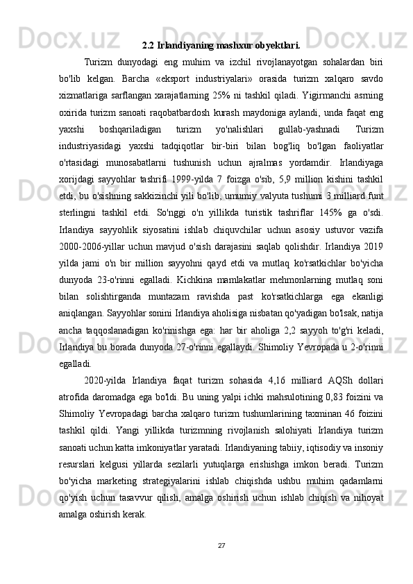 2.2 Irlandiyaning mashxur obyektlari.
Turizm   dunyodagi   eng   muhim   va   izchil   rivojlanayotgan   sohalardan   biri
bo'lib   kelgan.   Barcha   «eksport   industriyalari»   orasida   turizm   xalqaro   savdo
xizmatlariga   sarflangan   xarajatlarning   25%   ni   tashkil   qiladi.   Yigirmanchi   asrning
oxirida   turizm   sanoati   raqobatbardosh   kurash   maydoniga   aylandi,   unda   faqat   eng
yaxshi   boshqariladigan   turizm   yo'nalishlari   gullab-yashnadi   Turizm
industriyasidagi   yaxshi   tadqiqotlar   bir-biri   bilan   bog'liq   bo'lgan   faoliyatlar
o'rtasidagi   munosabatlarni   tushunish   uchun   ajralmas   yordamdir.   Irlandiyaga
xorijdagi   sayyohlar   tashrifi   1999-yilda   7   foizga   o'sib,   5,9   million   kishini   tashkil
etdi, bu o'sishning sakkizinchi yili bo'lib, umumiy valyuta tushumi 3 milliard funt
sterlingni   tashkil   etdi.   So'nggi   o'n   yillikda   turistik   tashriflar   145%   ga   o'sdi.
Irlandiya   sayyohlik   siyosatini   ishlab   chiquvchilar   uchun   asosiy   ustuvor   vazifa
2000-2006-yillar   uchun   mavjud   o'sish   darajasini   saqlab   qolishdir.   Irlandiya   2019
yilda   jami   o'n   bir   million   sayyohni   qayd   etdi   va   mutlaq   ko'rsatkichlar   bo'yicha
dunyoda   23-o'rinni   egalladi.   Kichkina   mamlakatlar   mehmonlarning   mutlaq   soni
bilan   solishtirganda   muntazam   ravishda   past   ko'rsatkichlarga   ega   ekanligi
aniqlangan. Sayyohlar sonini Irlandiya aholisiga nisbatan qo'yadigan bo'lsak, natija
ancha   taqqoslanadigan   ko'rinishga   ega:   har   bir   aholiga   2,2   sayyoh   to'g'ri   keladi,
Irlandiya bu borada dunyoda 27-o'rinni egallaydi. Shimoliy Yevropada u 2-o'rinni
egalladi.
2020-yilda   Irlandiya   faqat   turizm   sohasida   4,16   milliard   AQSh   dollari
atrofida daromadga ega bo'ldi. Bu uning yalpi ichki mahsulotining 0,83 foizini va
Shimoliy   Yevropadagi   barcha   xalqaro   turizm   tushumlarining   taxminan   46   foizini
tashkil   qildi.   Yangi   yillikda   turizmning   rivojlanish   salohiyati   Irlandiya   turizm
sanoati uchun katta imkoniyatlar yaratadi. Irlandiyaning tabiiy, iqtisodiy va insoniy
resurslari   kelgusi   yillarda   sezilarli   yutuqlarga   erishishga   imkon   beradi.   Turizm
bo'yicha   marketing   strategiyalarini   ishlab   chiqishda   ushbu   muhim   qadamlarni
qo'yish   uchun   tasavvur   qilish,   amalga   oshirish   uchun   ishlab   chiqish   va   nihoyat
amalga oshirish kerak.
27 
