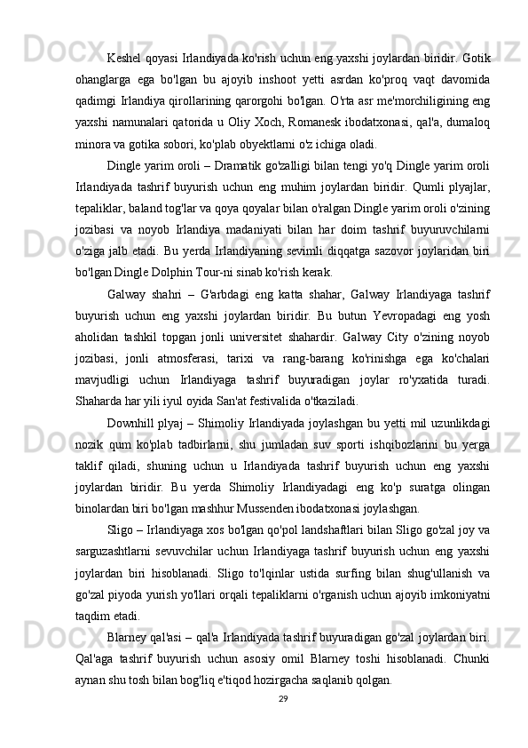 Keshel qoyasi Irlandiyada ko'rish uchun eng yaxshi joylardan biridir. Gotik
ohanglarga   ega   bo'lgan   bu   ajoyib   inshoot   yetti   asrdan   ko'proq   vaqt   davomida
qadimgi Irlandiya qirollarining qarorgohi bo'lgan. O'rta asr me'morchiligining eng
yaxshi  namunalari  qatorida u Oliy Xoch, Romanesk  ibodatxonasi,  qal'a, dumaloq
minora va gotika sobori, ko'plab obyektlarni o'z ichiga oladi.
Dingle yarim oroli – Dramatik go'zalligi bilan tengi yo'q Dingle yarim oroli
Irlandiyada   tashrif   buyurish   uchun   eng   muhim   joylardan   biridir.   Qumli   plyajlar,
tepaliklar, baland tog'lar va qoya qoyalar bilan o'ralgan Dingle yarim oroli o'zining
jozibasi   va   noyob   Irlandiya   madaniyati   bilan   har   doim   tashrif   buyuruvchilarni
o'ziga   jalb   etadi.   Bu   yerda   Irlandiyaning   sevimli   diqqatga   sazovor   joylaridan   biri
bo'lgan Dingle Dolphin Tour-ni sinab ko'rish kerak.
Galway   shahri   –   G'arbdagi   eng   katta   shahar,   Galway   Irlandiyaga   tashrif
buyurish   uchun   eng   yaxshi   joylardan   biridir.   Bu   butun   Yevropadagi   eng   yosh
aholidan   tashkil   topgan   jonli   universitet   shahardir.   Galway   City   o'zining   noyob
jozibasi,   jonli   atmosferasi,   tarixi   va   rang-barang   ko'rinishga   ega   ko'chalari
mavjudligi   uchun   Irlandiyaga   tashrif   buyuradigan   joylar   ro'yxatida   turadi.
Shaharda har yili iyul oyida San'at festivalida o'tkaziladi.
Downhill   plyaj   –  Shimoliy  Irlandiyada   joylashgan  bu  yetti  mil  uzunlikdagi
nozik   qum   ko'plab   tadbirlarni,   shu   jumladan   suv   sporti   ishqibozlarini   bu   yerga
taklif   qiladi,   shuning   uchun   u   Irlandiyada   tashrif   buyurish   uchun   eng   yaxshi
joylardan   biridir.   Bu   yerda   Shimoliy   Irlandiyadagi   eng   ko'p   suratga   olingan
binolardan biri bo'lgan mashhur Mussenden ibodatxonasi joylashgan.
Sligo – Irlandiyaga xos bo'lgan qo'pol landshaftlari bilan Sligo go'zal joy va
sarguzashtlarni   sevuvchilar   uchun   Irlandiyaga   tashrif   buyurish   uchun   eng   yaxshi
joylardan   biri   hisoblanadi.   Sligo   to'lqinlar   ustida   surfing   bilan   shug'ullanish   va
go'zal piyoda yurish yo'llari orqali tepaliklarni o'rganish uchun ajoyib imkoniyatni
taqdim etadi.
Blarney qal'asi – qal'a Irlandiyada tashrif buyuradigan go'zal joylardan biri.
Qal'aga   tashrif   buyurish   uchun   asosiy   omil   Blarney   toshi   hisoblanadi.   Chunki
aynan shu tosh bilan bog'liq e'tiqod hozirgacha saqlanib qolgan.
29 