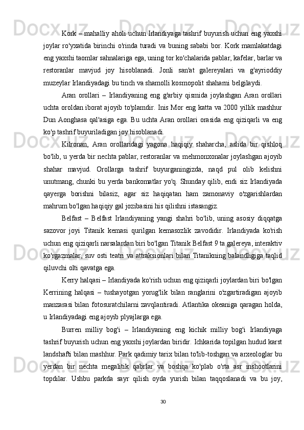 Kork – mahalliy aholi uchun Irlandiyaga tashrif buyurish uchun eng yaxshi
joylar ro'yxatida birinchi o'rinda turadi va buning sababi  bor. Kork mamlakatdagi
eng yaxshi taomlar sahnalariga ega, uning tor ko'chalarida pablar, kafelar, barlar va
restoranlar   mavjud   joy   hisoblanadi.   Jonli   san'at   galereyalari   va   g'ayrioddiy
muzeylar Irlandiyadagi bu tinch va shamolli kosmopolit shaharni belgilaydi.
Aran   orollari   –   Irlandiyaning   eng   g'arbiy   qismida   joylashgan   Aran   orollari
uchta oroldan iborat ajoyib to'plamdir. Inis Mor eng katta va 2000 yillik mashhur
Dun Aonghasa   qal'asiga  ega.  Bu  uchta  Aran orollari   orasida   eng qiziqarli  va  eng
ko'p tashrif buyuriladigan joy hisoblanadi.
Kilronan,   Aran   orollaridagi   yagona   haqiqiy   shaharcha,   aslida   bir   qishloq
bo'lib, u yerda bir nechta pablar, restoranlar va mehmonxonalar joylashgan ajoyib
shahar   mavjud.   Orollarga   tashrif   buyurganingizda,   naqd   pul   olib   kelishni
unutmang, chunki bu yerda bankomatlar yo'q. Shunday qilib, endi siz Irlandiyada
qayerga   borishni   bilasiz,   agar   siz   haqiqatan   ham   zamonaviy   o'zgarishlardan
mahrum bo'lgan haqiqiy gal jozibasini his qilishni istasangiz.
Belfast   –   Belfast   Irlandiyaning   yangi   shahri   bo'lib,   uning   asosiy   diqqatga
sazovor   joyi   Titanik   kemasi   qurilgan   kemasozlik   zavodidir.   Irlandiyada   ko'rish
uchun eng qiziqarli narsalardan biri bo'lgan Titanik Belfast 9 ta galereya, interaktiv
ko'rgazmalar, suv osti teatri va attraksionlari bilan Titanikning balandligiga taqlid
qiluvchi olti qavatga ega.
Kerry halqasi – Irlandiyada ko'rish uchun eng qiziqarli joylardan biri bo'lgan
Kerrining   halqasi   –   tushayotgan   yorug'lik   bilan   ranglarini   o'zgartiradigan   ajoyib
manzarasi bilan fotosuratchilarni zavqlantiradi. Atlantika okeaniga qaragan holda,
u Irlandiyadagi eng ajoyib plyajlarga ega.
Burren   milliy   bog'i   –   Irlandiyaning   eng   kichik   milliy   bog'i   Irlandiyaga
tashrif buyurish uchun eng yaxshi joylardan biridir. Ichkarida topilgan hudud karst
landshafti bilan mashhur. Park qadimiy tarix bilan to'lib-toshgan va arxeologlar bu
yerdan   bir   nechta   megalitik   qabrlar   va   boshqa   ko'plab   o'rta   asr   inshootlarini
topdilar.   Ushbu   parkda   sayr   qilish   oyda   yurish   bilan   taqqoslanadi   va   bu   joy,
30 