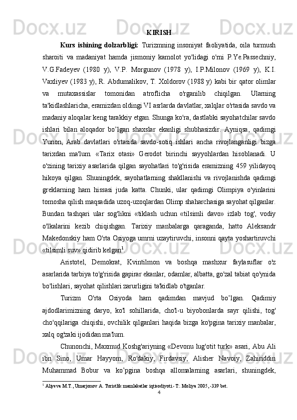 KIRISH
Kurs   ishining   dolzarbligi:   Turizmning   insoniyat   faoliyatida,   oila   turmush
sharoiti   va   madaniyat   hamda   jismoniy   kamolot   yo'lidagi   o'rni   P.Ye.Passechniy,
V.G.Fadeyev   (1980   y),   V.P.   Morgunov   (1978   y),   I.P.Milonov   (1969   y),   K.I.
Vaxliyev (1983 y), R. Abdumalikov, T. Xoldorov (1988 y) kabi bir qator olimlar
va   mutaxassislar   tomonidan   atroflicha   o'rganilib   chiqilgan.   Ularning
ta'kidlashlaricha, eramizdan oldingi VI asrlarda davlatlar, xalqlar o'rtasida savdo va
madaniy aloqalar keng tarakkiy etgan. Shunga ko'ra, dastlabki sayohatchilar savdo
ishlari   bilan   aloqador   bo’lgan   shaxslar   ekanligi   shubhasizdir.   Ayniqsa,   qadimgi
Yunon,   Arab   davlatlari   o'rtasida   savdo-sotiq   ishlari   ancha   rivojlanganligi   bizga
tarixdan   ma'lum.   «Tarix   otasi»   Gerodot   birinchi   sayyohlardan   hisoblanadi.   U
o'zining   tarixiy   asarlarida   qilgan   sayohatlari   to'g'risida   eramizning   459   yilidayoq
hikoya   qilgan.   Shuningdek,   sayohatlarning   shakllanishi   va   rivojlanishda   qadimgi
greklarning   ham   hissasi   juda   katta.   Chunki,   ular   qadimgi   Olimpiya   o'yinlarini
tomosha qilish maqsadida uzoq-uzoqlardan Olimp shaharchasiga sayohat qilganlar.
Bundan   tashqari   ular   sog'likni   «tiklash   uchun   «tilsimli   davo»   izlab   tog',   vodiy
o'lkalarini   kezib   chiqishgan.   Tarixiy   manbalarga   qaraganda,   hatto   Aleksandr
Makedonskiy ham O'rta Osiyoga umrni uzaytiruvchi, insonni qayta yoshartiruvchi
«tilsimli suv» qidirib kelgan 1
.
Aristotel,   Demokrat,   Kvintilmon   va   boshqa   mashxur   faylasuflar   o'z
asarlarida tarbiya to'g'risida gapirar ekanlar, odamlar, albatta, go'zal tabiat qo'ynida
bo'lishlari, sayohat qilishlari zarurligini ta'kidlab o'tganlar.
Turizm   O'rta   Osiyoda   ham   qadimdan   mavjud   bo’lgan.   Qadimiy
ajdodlarimizning   daryo,   ko'l   sohillarida,   cho'l-u   biyobonlarda   sayr   qilishi,   tog'
cho'qqilariga  chiqishi,   ovchilik   qilganlari   haqida   bizga   ko'pgina   tarixiy  manbalar,
xalq og'zaki ijodidan ma'lum.
Chunonchi, Maxmud  Koshg'ariyning «Devonu  lug'otit  turk» asari, Abu Ali
ibn   Sino,   Umar   Hayyom,   Ro'dakiy,   Firdavsiy,   Alisher   Navoiy,   Zahiriddin
Muhammad   Bobur   va   ko’pgina   boshqa   allomalarning   asarlari,   shuningdek,
1
 Aliyeva M.T., Umarjonov A. Turistlik mamlakatlar iqtisodiyoti.-T:. Moliya 2005, -339 bet.
4 