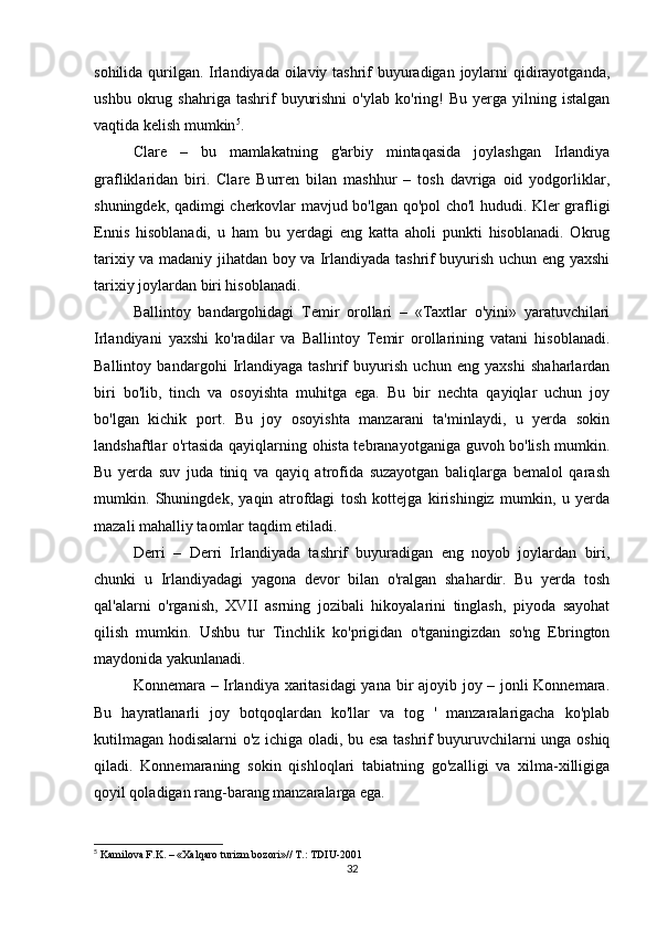sohilida qurilgan. Irlandiyada oilaviy tashrif buyuradigan joylarni  qidirayotganda,
ushbu   okrug   shahriga   tashrif   buyurishni   o'ylab   ko'ring!   Bu   yerga  yilning   istalgan
vaqtida kelish mumkin 5
.
Clare   –   bu   mamlakatning   g'arbiy   mintaqasida   joylashgan   Irlandiya
grafliklaridan   biri.   Clare   Burren   bilan   mashhur   –   tosh   davriga   oid   yodgorliklar,
shuningdek, qadimgi cherkovlar mavjud bo'lgan qo'pol cho'l hududi. Kler grafligi
Ennis   hisoblanadi,   u   ham   bu   yerdagi   eng   katta   aholi   punkti   hisoblanadi.   Okrug
tarixiy va madaniy jihatdan boy va Irlandiyada tashrif buyurish uchun eng yaxshi
tarixiy joylardan biri hisoblanadi.
Ballintoy   bandargohidagi   Temir   orollari   –   «Taxtlar   o'yini»   yaratuvchilari
Irlandiyani   yaxshi   ko'radilar   va   Ballintoy   Temir   orollarining   vatani   hisoblanadi.
Ballintoy   bandargohi   Irlandiyaga   tashrif   buyurish   uchun   eng   yaxshi   shaharlardan
biri   bo'lib,   tinch   va   osoyishta   muhitga   ega.   Bu   bir   nechta   qayiqlar   uchun   joy
bo'lgan   kichik   port.   Bu   joy   osoyishta   manzarani   ta'minlaydi,   u   yerda   sokin
landshaftlar o'rtasida qayiqlarning ohista tebranayotganiga guvoh bo'lish mumkin.
Bu   yerda   suv   juda   tiniq   va   qayiq   atrofida   suzayotgan   baliqlarga   bemalol   qarash
mumkin.   Shuningdek,   yaqin   atrofdagi   tosh   kottejga   kirishingiz   mumkin,   u   yerda
mazali mahalliy taomlar taqdim etiladi.
Derri   –   Derri   Irlandiyada   tashrif   buyuradigan   eng   noyob   joylardan   biri,
chunki   u   Irlandiyadagi   yagona   devor   bilan   o'ralgan   shahardir.   Bu   yerda   tosh
qal'alarni   o'rganish,   XVII   asrning   jozibali   hikoyalarini   tinglash,   piyoda   sayohat
qilish   mumkin.   Ushbu   tur   Tinchlik   ko'prigidan   o'tganingizdan   so'ng   Ebrington
maydonida yakunlanadi. 
Konnemara – Irlandiya xaritasidagi  yana bir ajoyib joy – jonli Konnemara.
Bu   hayratlanarli   joy   botqoqlardan   ko'llar   va   tog   '   manzaralarigacha   ko'plab
kutilmagan hodisalarni o'z ichiga oladi, bu esa tashrif buyuruvchilarni unga oshiq
qiladi.   Konnemaraning   sokin   qishloqlari   tabiatning   go'zalligi   va   xilma-xilligiga
qoyil qoladigan rang-barang manzaralarga ega.
5
 Kamilova F.K. – «Xalqaro turizm bozori»// T.: TDIU-2001
32 