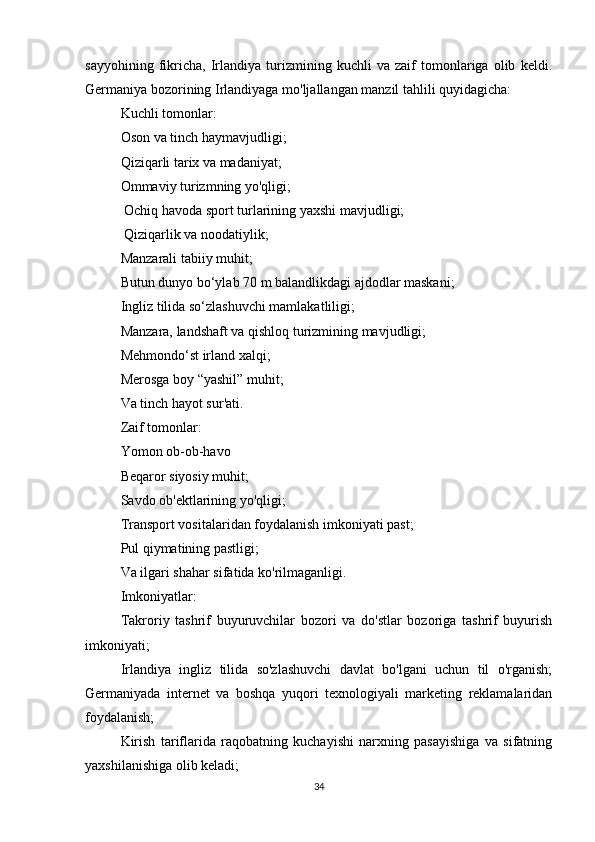 sayyohining   fikricha,   Irlandiya   turizmining   kuchli   va   zaif   tomonlariga   olib   keldi.
Germaniya bozorining Irlandiyaga mo'ljallangan manzil tahlili quyidagicha:
Kuchli tomonlar:
Oson va tinch haymavjudligi;
Qiziqarli tarix va madaniyat;
Ommaviy turizmning yo'qligi;
 Ochiq havoda sport turlarining yaxshi mavjudligi;
 Qiziqarlik va noodatiylik;
Manzarali tabiiy muhit;
Butun dunyo bo‘ylab 70 m balandlikdagi ajdodlar maskani;
Ingliz tilida so‘zlashuvchi mamlakatliligi;
Manzara, landshaft va qishloq turizmining mavjudligi;
Mehmondo‘st irland xalqi; 
Merosga boy “yashil” muhit; 
Va tinch hayot sur'ati.
Zaif tomonlar:
Yomon ob-ob-havo
Beqaror siyosiy muhit; 
Savdo ob'ektlarining yo'qligi; 
Transport vositalaridan foydalanish imkoniyati past; 
Pul qiymatining pastligi; 
Va ilgari shahar sifatida ko'rilmaganligi.
Imkoniyatlar:
Takroriy   tashrif   buyuruvchilar   bozori   va   do'stlar   bozoriga   tashrif   buyurish
imkoniyati; 
Irlandiya   ingliz   tilida   so'zlashuvchi   davlat   bo'lgani   uchun   til   o'rganish;
Germaniyada   internet   va   boshqa   yuqori   texnologiyali   marketing   reklamalaridan
foydalanish; 
Kirish   tariflarida   raqobatning   kuchayishi   narxning   pasayishiga   va   sifatning
yaxshilanishiga olib keladi; 
34 